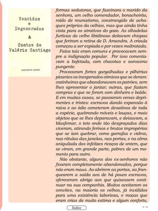 36 / 58
Índice
formas sedutoras, que fascinara o marido da
senhora, um velho comendador, bonacheirão,
roído de reumatismo, constrangido de acha-
ques próprios da velhice, mas que ainda tinha
vista para os atrativos do gozo. As olhadelas
furtivas do velho libidinoso deitavam chispas
que feriram a retina de D. Amandra. A crioula
começou a ser espiada e por vezes maltratada.
Fatos tais eram comuns e provocavam sem-
pre a indignação popular. Por isso comenta-
vam a bofetada, com chacotas e sarcasmo
pungente.
Provocaram fortes gargalhadas e pilhérias
picantes os inesperados cômicos que se deram:
cozinheiras que abandonavam os patrões, sem
lhes apresentar o jantar; outras, que faziam
compras e que se foram com dinheiro e balde.
E em muitas casas, se passaram cenas depri-
mentes e tristes: escravos dando expansão à
raiva e ao ódio cometeram desatinos de toda
a espécie, quebrando móveis e louças, e mais
objetos que se lhes deparavam, e deixavam, a
blasfemar, o teto onde tão desgraçados dias
viveram, atirando ferinos e brutos impropérios
que se iam quebrar, como garrafas e vidros,
nas rótulas das janelas, nas portas, e na alma
aniquilada dos infelizes ricaços de ontem, que
se viram, em grande parte, pobres de um mo-
mento para outro.
Não obstante, alguns dos ex-senhores não
ficaram completamente abandonados, porque
não eram maus. Ao abrirem as portas, ao fran-
quearem a saída aos de há pouco escravos,
ofereceram abrigo aos que quisessem conti-
nuar na sua companhia. Muitos aceitaram os
convites, na maioria os velhos, já inválidos
para uma existência laboriosa, e moças que
eram crias de muito estima e algum conforto,
 