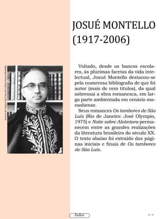 Voltado, desde os bancos escola-
res, às plúrimas facetas da vida inte-
lectual, Josué Montello destacou-se
pela numerosa bibliografia de que foi
autor (mais de cem títulos), da qual
sobressai a obra romanesca, em lar-
ga parte ambientada em cenário ma-
ranhense.
Seus romances Os tambores de São
Luís (Rio de Janeiro: José Olympio,
1975) e Noite sobre Alcântara perma-
necem entre as grandes realizações
da literatura brasileira do século XX.
O texto abaixo foi extraído das pági-
nas iniciais e finais de Os tambores
de São Luís.
JOSUÉ MONTELLO
(1917-2006)
AcervodoarquivodaCasadeCulturaJosuéMontello
38 / 58Índice
 