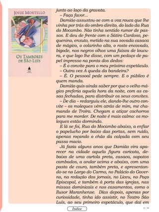 41 / 58
Índice
junto ao laço da gravata.
– Faça favor...
Damião assustou-se com a voz rouca que lhe
vinha por trás do ombro direito, do lado da Rua
do Mocambo. Não tinha sentido rumor de pas-
sos. E deu de frente com o Sátiro Cardoso, pe-
quenino, enxuto, metido na sua sovada casaca
de mágico, o colarinho alto, o rosto encovado,
bigode, nos negros olhos uma faísca de loucu-
ra, e que logo lhe disse, com um pedaço de pa-
pel impresso na ponta dos dedos:
– É o convite para o meu próximo espetáculo.
– Outra vez A queda da bandeira?
– É. O pessoal pede sempre. E o público é
quem manda.
Damião quis ainda saber por que o velho má-
gico preferia aquela hora da noite, com as ca-
sas fechadas, para distribuir os seus convites.
– De dia – redarguiu ele, dando-lhe outro con-
vite – os moleques vêm atrás de mim, me cha-
mando de Troíra. Chegam a atiçar cachorros
para me morder. De noite é mais calmo: os mo-
leques estão dormindo.
E lá se foi, Rua do Mocambo abaixo, a enfiar
o papelucho por baixo das portas, sem ruído,
apenas roçando o chão da calçada com seu
passo macio.
Já fazia alguns anos que Damião vira apa-
recer na cidade aquela figura caricata, de-
baixo de uma cartola preta, casaca, sapatos
cambados, a andar acima e abaixo, com uma
pasta de couro, também preta, e apresentan-
do-se no Largo do Carmo, no Palácio do Gover-
no, na redação dos jornais, no Liceu, no Paço
Episcopal, e também à porta das igrejas, nas
missas dominicais e nos casamentos, como o
Ilusor Maranhense. Dias depois, apenas por
curiosidade, tinha ido assistir, no Teatro São
Luís, ao seu primeiro espetáculo, que daí em
 