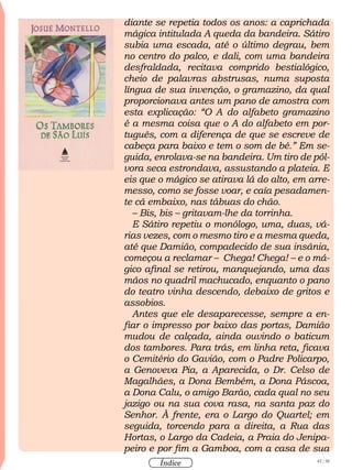 42 / 58
Índice
diante se repetia todos os anos: a caprichada
mágica intitulada A queda da bandeira. Sátiro
subia uma escada, até o último degrau, bem
no centro do palco, e dali, com uma bandeira
desfraldada, recitava comprido bestialógico,
cheio de palavras abstrusas, numa suposta
língua de sua invenção, o gramazino, da qual
proporcionava antes um pano de amostra com
esta explicação: “O A do alfabeto gramazino
é a mesma coisa que o A do alfabeto em por-
tuguês, com a diferença de que se escreve de
cabeça para baixo e tem o som de bé.” Em se-
guida, enrolava-se na bandeira. Um tiro de pól-
vora seca estrondava, assustando a plateia. E
eis que o mágico se atirava lá do alto, em arre-
messo, como se fosse voar, e caía pesadamen-
te cá embaixo, nas tábuas do chão.
– Bis, bis – gritavam-lhe da torrinha.
E Sátiro repetiu o monólogo, uma, duas, vá-
rias vezes, com o mesmo tiro e a mesma queda,
até que Damião, compadecido de sua insânia,
começou a reclamar – Chega! Chega! – e o má-
gico afinal se retirou, manquejando, uma das
mãos no quadril machucado, enquanto o pano
do teatro vinha descendo, debaixo de gritos e
assobios.
Antes que ele desaparecesse, sempre a en-
fiar o impresso por baixo das portas, Damião
mudou de calçada, ainda ouvindo o baticum
dos tambores. Para trás, em linha reta, ficava
o Cemitério do Gavião, com o Padre Policarpo,
a Genoveva Pia, a Aparecida, o Dr. Celso de
Magalhães, a Dona Bembém, a Dona Páscoa,
a Dona Calu, o amigo Barão, cada qual no seu
jazigo ou na sua cova rasa, na santa paz do
Senhor. À frente, era o Largo do Quartel; em
seguida, torcendo para a direita, a Rua das
Hortas, o Largo da Cadeia, a Praia do Jenipa-
peiro e por fim a Gamboa, com a casa de sua
 