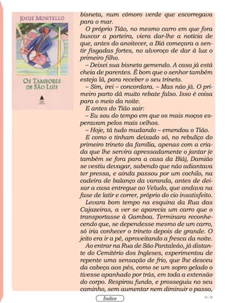 43 / 58
Índice
bisneta, num cômoro verde que escorregava
para o mar.
O próprio Tião, no mesmo carro em que fora
buscar a parteira, viera dar-lhe a notícia de
que, antes do anoitecer, a Biá começara a sen-
tir fisgadas fortes, no alvoroço de dar à luz o
primeiro filho.
– Deixei sua bisneta gemendo. A casa já está
cheia de parentes. É bom que o senhor também
esteja lá, para receber o seu trineto.
– Sim, irei – concordara. – Mas não já. O pri-
meiro parto dá muito rebate falso. Isso é coisa
para o meio da noite.
E antes do Tião sair:
– Eu sou do tempo em que os mais moços es-
peravam pelos mais velhos.
– Hoje, tá tudo mudando – emendou o Tião.
E como o tinham deixado só, no rebuliço do
primeiro trineto da família, apenas com a cria-
da que lhe servira apressadamente o jantar (e
também se fora para a casa da Biá), Damião
se vestiu devagar, sabendo que não adiantava
ter pressa, e ainda passou por um cochilo, na
cadeira de balanço da varanda, antes de dei-
xar a casa entregue ao Veludo, que andava na
fase de latir e correr, próprio do cio insatisfeito.
Levara bom tempo na esquina da Rua das
Cajazeiras, a ver se aparecia um carro que o
transportasse à Gamboa. Terminara reconhe-
cendo que, se dependesse mesmo de um carro,
só iria conhecer o trineto depois de grande. O
jeito era ir a pé, aproveitando a fresca da noite.
Ao entrar na Rua de São Pantaleão, já distan-
te do Cemitério dos Ingleses, experimentou de
repente uma sensação de frio, que lhe desceu
da cabeça aos pés, como se um sopro gelado o
tivesse apanhado por trás, em toda a extensão
do corpo. Respirou fundo, e prosseguiu no seu
caminho, sem aumentar nem diminuir o passo,
 