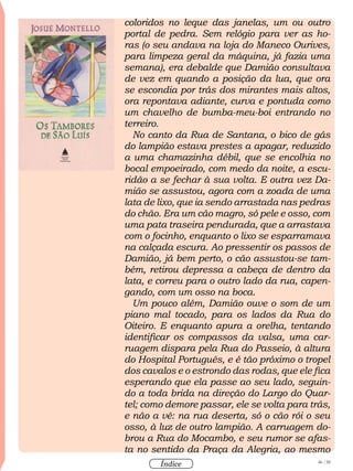 46 / 58
Índice
coloridos no leque das janelas, um ou outro
portal de pedra. Sem relógio para ver as ho-
ras (o seu andava na loja do Maneco Ourives,
para limpeza geral da máquina, já fazia uma
semana), era debalde que Damião consultava
de vez em quando a posição da lua, que ora
se escondia por trás dos mirantes mais altos,
ora repontava adiante, curva e pontuda como
um chavelho de bumba-meu-boi entrando no
terreiro.
No canto da Rua de Santana, o bico de gás
do lampião estava prestes a apagar, reduzido
a uma chamazinha débil, que se encolhia no
bocal empoeirado, com medo da noite, a escu-
ridão a se fechar à sua volta. E outra vez Da-
mião se assustou, agora com a zoada de uma
lata de lixo, que ia sendo arrastada nas pedras
do chão. Era um cão magro, só pele e osso, com
uma pata traseira pendurada, que a arrastava
com o focinho, enquanto o lixo se esparramava
na calçada escura. Ao pressentir os passos de
Damião, já bem perto, o cão assustou-se tam-
bém, retirou depressa a cabeça de dentro da
lata, e correu para o outro lado da rua, capen-
gando, com um osso na boca.
Um pouco além, Damião ouve o som de um
piano mal tocado, para os lados da Rua do
Oiteiro. E enquanto apura a orelha, tentando
identificar os compassos da valsa, uma car-
ruagem dispara pela Rua do Passeio, à altura
do Hospital Português, e é tão próximo o tropel
dos cavalos e o estrondo das rodas, que ele fica
esperando que ela passe ao seu lado, seguin-
do a toda brida na direção do Largo do Quar-
tel; como demore passar, ele se volta para trás,
e não a vê: na rua deserta, só o cão rói o seu
osso, à luz de outro lampião. A carruagem do-
brou a Rua do Mocambo, e seu rumor se afas-
ta no sentido da Praça da Alegria, ao mesmo
 