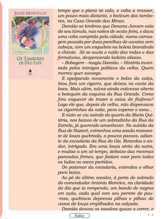 47 / 58
Índice
tempo que o piano se cala, e volta a ressoar,
um pouco mais distante, o baticum dos tambo-
res, na Casa Grande das Minas.
Damião se lembrou que Donana Jansen saía
de seu túmulo, nas noites de sexta-feira, e dava
uma volta comprida pela cidade, numa carrua-
gem puxada por duas parelhas de cavalos sem
cabeça, com um esqueleto na boleia brandindo
o chicote. Só se ouvia o ruído das rodas e das
ferraduras, despencando ladeira abaixo.
– Bobagem – reagiu Damião. – História inven-
tada pelos inimigos políticos da velha. Quem
morreu quer sossego.
E apalpando novamente o bolso da calça,
tirou fora um cigarro, que deixou no canto da
boca. Mais além, talvez ainda estivesse aberto
o botequim da esquina da Rua Grande. Como
fora esquecer de trazer a caixa de fósforos?
Logo ele que, depois de velho, não dispensava
os cigarrinhos da noite, para esperar o sono...
E nisto se viu saindo do quarto da Maria Qui-
téria, nos baixos de um sobradinho da Rua da
Estrela, já querendo amanhecer. Na subida da
Rua de Nazaré, estranhou uma zoada ressoan-
te de louça quebrada, a poucos passos, adian-
te da escadaria da Rua do Giz. Retardou o an-
dar, intrigado. Era uma louça atrás da outra,
e muitas a um só tempo, debaixo das mesmas
pancadas firmes, que faziam voar para todos
os lados os cacos partidos.
Do patamar da escadaria, estendeu o olhar
para baixo.
Ao pé do último socalco, à porta do sobrado
do comendador Antônio Meireles, na claridade
do dia que ia rompendo, um bando de negros
em ação, cada qual com seu porrete de pau-
-roxo, quebrava depressa pilhas e pilhas de
vasos de louça empilhados na calçada.
Damião desceu os socalcos quase a correr, e
 