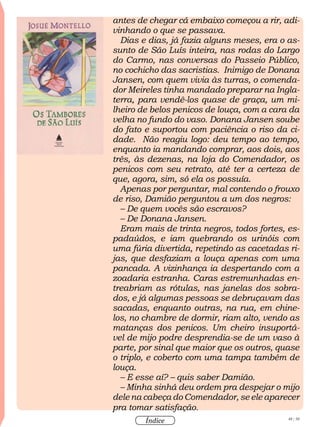 48 / 58
Índice
antes de chegar cá embaixo começou a rir, adi-
vinhando o que se passava.
Dias e dias, já fazia alguns meses, era o as-
sunto de São Luís inteira, nas rodas do Largo
do Carmo, nas conversas do Passeio Público,
no cochicho das sacristias. Inimigo de Donana
Jansen, com quem vivia às turras, o comenda-
dor Meireles tinha mandado preparar na Ingla-
terra, para vendê-los quase de graça, um mi-
lheiro de belos penicos de louça, com a cara da
velha no fundo do vaso. Donana Jansen soube
do fato e suportou com paciência o riso da ci-
dade. Não reagiu logo: deu tempo ao tempo,
enquanto ia mandando comprar, aos dois, aos
três, às dezenas, na loja do Comendador, os
penicos com seu retrato, até ter a certeza de
que, agora, sim, só ela os possuía.
Apenas por perguntar, mal contendo o frouxo
de riso, Damião perguntou a um dos negros:
– De quem vocês são escravos?
– De Donana Jansen.
Eram mais de trinta negros, todos fortes, es-
padaúdos, e iam quebrando os urinóis com
uma fúria divertida, repetindo as cacetadas ri-
jas, que desfaziam a louça apenas com uma
pancada. A vizinhança ia despertando com a
zoadaria estranha. Caras estremunhadas en-
treabriam as rótulas, nas janelas dos sobra-
dos, e já algumas pessoas se debruçavam das
sacadas, enquanto outras, na rua, em chine-
los, no chambre de dormir, riam alto, vendo as
matanças dos penicos. Um cheiro insuportá-
vel de mijo podre desprendia-se de um vaso à
parte, por sinal que maior que os outros, quase
o triplo, e coberto com uma tampa também de
louça.
– E esse aí? – quis saber Damião.
– Minha sinhá deu ordem pra despejar o mijo
dele na cabeça do Comendador, se ele aparecer
pra tomar satisfação.
 