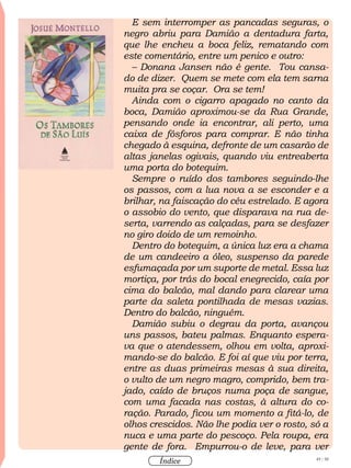 49 / 58
Índice
E sem interromper as pancadas seguras, o
negro abriu para Damião a dentadura farta,
que lhe encheu a boca feliz, rematando com
este comentário, entre um penico e outro:
– Donana Jansen não é gente. Tou cansa-
do de dizer. Quem se mete com ela tem sarna
muita pra se coçar. Ora se tem!
Ainda com o cigarro apagado no canto da
boca, Damião aproximou-se da Rua Grande,
pensando onde ia encontrar, ali perto, uma
caixa de fósforos para comprar. E não tinha
chegado à esquina, defronte de um casarão de
altas janelas ogivais, quando viu entreaberta
uma porta do botequim.
Sempre o ruído dos tambores seguindo-lhe
os passos, com a lua nova a se esconder e a
brilhar, na faiscação do céu estrelado. E agora
o assobio do vento, que disparava na rua de-
serta, varrendo as calçadas, para se desfazer
no giro doido de um remoinho.
Dentro do botequim, a única luz era a chama
de um candeeiro a óleo, suspenso da parede
esfumaçada por um suporte de metal. Essa luz
mortiça, por trás do bocal enegrecido, caía por
cima do balcão, mal dando para clarear uma
parte da saleta pontilhada de mesas vazias.
Dentro do balcão, ninguém.
Damião subiu o degrau da porta, avançou
uns passos, bateu palmas. Enquanto espera-
va que o atendessem, olhou em volta, aproxi-
mando-se do balcão. E foi aí que viu por terra,
entre as duas primeiras mesas à sua direita,
o vulto de um negro magro, comprido, bem tra-
jado, caído de bruços numa poça de sangue,
com uma facada nas costas, à altura do co-
ração. Parado, ficou um momento a fitá-lo, de
olhos crescidos. Não lhe podia ver o rosto, só a
nuca e uma parte do pescoço. Pela roupa, era
gente de fora. Empurrou-o de leve, para ver
 