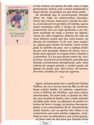 50 / 58
Índice
se lhe restava um alento de vida, mas o corpo
permaneceu imóvel, com o busto achatando o
braço direito, na posição em que tinha caído.
Na claridade que ia esmorecendo, Damião
olhou em volta, de sobrancelhas travadas.
Numa das mesas, mais para o fundo da sale-
ta, acumulavam-se garrafas de bebida, quase
todas tombadas sobre o tampo de mármore,
juntamente com um copo quebrado e um cin-
zeiro atulhado de cinza e pontas de cigarro.
Cacos de vidro rangeram debaixo da sola de
suas botinas, assim que deu outro passo, na
direção do candeeiro. E ali, com uma suspei-
ta, espiou para dentro do balcão. Outro morto
jazia no ladrilho do piso, com a cabeça fendi-
da por uma paulada. Estava de frente, com o
busto meio apoiado no ângulo entre o balcão e
a prateleira. E a luz que descia sobre ele, mui-
to tênue, levemente avermelhada, permitiu que
Damião prontamente identificasse, pelo rosto
coberto de sangue pisado, o senhor gordo, de
bigode em ponta, que, dias antes, ali mesmo,
lhe tinha vendido um maço de cigarros.
***
Agora, deixado para trás o prédio da Cadeia
Pública, ele via a luz da casa da Biá, ao fim de
longo estirão baldio. Lá adiante, esparrama-
va-se a Fábrica da Gamboa, com seus teares
adormecidos. Do outro lado, a Quinta da Vitó-
ria, sem vivalma lá dentro, com o velho sobrado
invadido pelo mato, as pilastras do portão co-
bertas de hera e musgo, as janelas desmante-
ladas, e só o tamarindeiro do Dr. Sousândrade
ainda intacto, com as garras das raízes a se
contorcerem por entre pedras salgadas, resis-
tindo ao mar, ao abandono e aos ventos gerais.
Já fazia mais de dez anos que Damião tinha
 