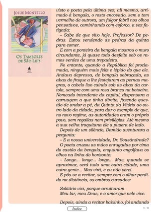 51 / 58
Índice
visto o poeta pela última vez, ali mesmo, arri-
mado à bengala, o rosto encovado, sem o tom
vermelho de outrora, um fulgor febril nos olhos
pensativos, caminhando com esforço, a voz fa-
tigada:
– Sabe de que vivo hoje, Professor? De pe-
dras. Estou vendendo as pedras da quinta
para comer.
E com a ponteira da bengala mostrou o muro
circundante, já quase todo desfeito sob os ra-
mos verdes de uma trepadeira.
No entanto, quando a República foi procla-
mada, ninguém mais feliz e lépido do que ele.
Andava depressa, de bengala sobraçada, as
abas do fraque a lhe festejarem as pernas ma-
gras, o cabelo liso caindo sob as abas da car-
tola, sempre com uma rosa branca na botoeira.
Nomeado intendente da capital, dispensara a
carruagem a que tinha direito, fazendo ques-
tão de andar a pé, da Quinta da Vitória ao ou-
tro lado da cidade, para dar o exemplo de que,
no novo regime, as autoridades eram o próprio
povo, sem regalias nem privilégios. Até mesmo
a sua velha traquitana ele a pusera de lado.
Depois de um silêncio, Damião aventurara a
pergunta:
– E a nossa universidade, Dr. Sousândrade?
O poeta cruzou as mãos enrugadas por cima
do castão da bengala, enquanto engolfava os
olhos na linha do horizonte:
– Longe... longe... longe... Mas, quando se
aproximar, será tudo uma outra cidade, uma
outra gente... Mas virá, e eu não verei.
E pôs-se a recitar, sempre com o olhar perdi-
do na distância, os ombros curvados:
Solitário vivi, porque arruinaram
Meu lar, meu Deus, e o amor que nele vive.
Depois, ainda a recitar baixinho, foi andando
 