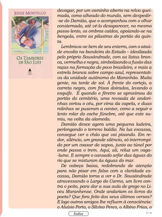 52 / 58
Índice
devagar, por um caminho aberto na relva quei-
mada, como alheado do mundo, sem despedir-
-se do Damião, que o acompanhou com o olhar
consternado, até vê-lo desaparecer, no mesmo
passo lento, os ombros caídos, apoiando-se na
bengala, entre as pilastras do portão da quin-
ta.
Lembrava-se bem de seu enterro, com o ataú-
de envolto na bandeira do Estado – idealizada
pelo próprio Sousândrade, com as listas bran-
ca, vermelha e negra, simbolizando a fusão das
raças na formação do povo brasileiro, e mais a
estrela branca sobre campo azul, representati-
va da unidade autônoma do Maranhão. Muita
gente, na tarde de sol. À frente do cortejo, a
carreta negra, com frisos doirados, levando o
esquife. E quando o féretro se aproximou do
portão do cemitério, uma revoada de andori-
nhas cortou o céu, por cima da capela, e duas
rolinhas se puseram a cantar, como a seguir o
lento rolar do coche fúnebre, até que este su-
miu, na volta da alameda.
Damião desce agora uma pequena ladeira,
perlongando o terreno baldio. Na luz escassa,
consegue ver o chão que vai pisando. Em re-
dor, silêncio, um grande silêncio, só interrompi-
do por um coaxar de sapos, junto ao túnel por
onde passa o trem. Aqui, ali, reluz um vaga-
-lume. E sempre o cansado arfar das águas do
rio que se misturam às águas do mar.
De cabeça baixa, redobrando de atenção
para não pisar em falso com a claridade es-
cassa, Damião torna a ver o Dr. Sousândrade
atravessando o Largo do Carmo, um livro con-
tra o peito, para dar a sua aula de grego no Li-
ceu Maranhense. Onde andariam os livros do
poeta? Que fora feito dos seus últimos versos?
E logo outros amigos lhe refluem à consciência:
o Aluísio Porto, o Silvino Peres, o Albino Frias, o
 