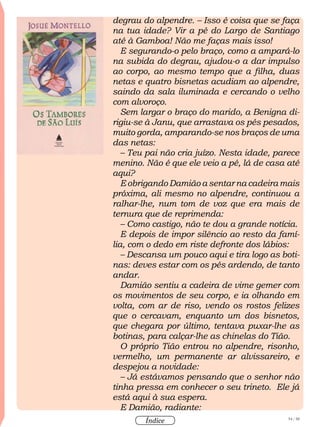 54 / 58
Índice
degrau do alpendre. – Isso é coisa que se faça
na tua idade? Vir a pé do Largo de Santiago
até à Gamboa! Não me faças mais isso!
E segurando-o pelo braço, como a ampará-lo
na subida do degrau, ajudou-o a dar impulso
ao corpo, ao mesmo tempo que a filha, duas
netas e quatro bisnetas acudiam ao alpendre,
saindo da sala iluminada e cercando o velho
com alvoroço.
Sem largar o braço do marido, a Benigna di-
rigiu-se à Janu, que arrastava os pés pesados,
muito gorda, amparando-se nos braços de uma
das netas:
– Teu pai não cria juízo. Nesta idade, parece
menino. Não é que ele veio a pé, lá de casa até
aqui?
E obrigando Damião a sentar na cadeira mais
próxima, ali mesmo no alpendre, continuou a
ralhar-lhe, num tom de voz que era mais de
ternura que de reprimenda:
– Como castigo, não te dou a grande notícia.
E depois de impor silêncio ao resto da famí-
lia, com o dedo em riste defronte dos lábios:
– Descansa um pouco aqui e tira logo as boti-
nas: deves estar com os pés ardendo, de tanto
andar.
Damião sentiu a cadeira de vime gemer com
os movimentos de seu corpo, e ia olhando em
volta, com ar de riso, vendo os rostos felizes
que o cercavam, enquanto um dos bisnetos,
que chegara por último, tentava puxar-lhe as
botinas, para calçar-lhe as chinelas do Tião.
O próprio Tião entrou no alpendre, risonho,
vermelho, um permanente ar alvissareiro, e
despejou a novidade:
– Já estávamos pensando que o senhor não
tinha pressa em conhecer o seu trineto. Ele já
está aqui à sua espera.
E Damião, radiante:
 