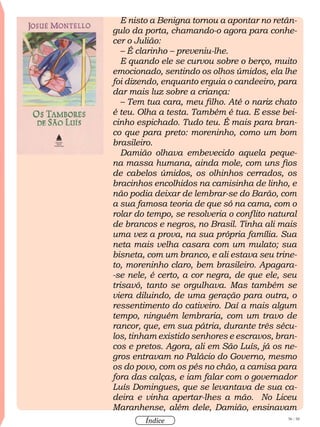 56 / 58
Índice
E nisto a Benigna tornou a apontar no retân-
gulo da porta, chamando-o agora para conhe-
cer o Julião:
– É clarinho – preveniu-lhe.
E quando ele se curvou sobre o berço, muito
emocionado, sentindo os olhos úmidos, ela lhe
foi dizendo, enquanto erguia o candeeiro, para
dar mais luz sobre a criança:
– Tem tua cara, meu filho. Até o nariz chato
é teu. Olha a testa. Também é tua. E esse bei-
cinho espichado. Tudo teu. É mais para bran-
co que para preto: moreninho, como um bom
brasileiro.
Damião olhava embevecido aquela peque-
na massa humana, ainda mole, com uns fios
de cabelos úmidos, os olhinhos cerrados, os
bracinhos encolhidos na camisinha de linho, e
não podia deixar de lembrar-se do Barão, com
a sua famosa teoria de que só na cama, com o
rolar do tempo, se resolveria o conflito natural
de brancos e negros, no Brasil. Tinha ali mais
uma vez a prova, na sua própria família. Sua
neta mais velha casara com um mulato; sua
bisneta, com um branco, e ali estava seu trine-
to, moreninho claro, bem brasileiro. Apagara-
-se nele, é certo, a cor negra, de que ele, seu
trisavô, tanto se orgulhava. Mas também se
viera diluindo, de uma geração para outra, o
ressentimento do cativeiro. Daí a mais algum
tempo, ninguém lembraria, com um travo de
rancor, que, em sua pátria, durante três sécu-
los, tinham existido senhores e escravos, bran-
cos e pretos. Agora, ali em São Luís, já os ne-
gros entravam no Palácio do Governo, mesmo
os do povo, com os pés no chão, a camisa para
fora das calças, e iam falar com o governador
Luís Domingues, que se levantava de sua ca-
deira e vinha apertar-lhes a mão. No Liceu
Maranhense, além dele, Damião, ensinavam
 