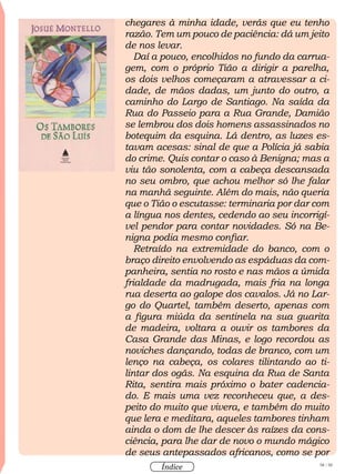 58 / 58
Índice
chegares à minha idade, verás que eu tenho
razão. Tem um pouco de paciência: dá um jeito
de nos levar.
Daí a pouco, encolhidos no fundo da carrua-
gem, com o próprio Tião a dirigir a parelha,
os dois velhos começaram a atravessar a ci-
dade, de mãos dadas, um junto do outro, a
caminho do Largo de Santiago. Na saída da
Rua do Passeio para a Rua Grande, Damião
se lembrou dos dois homens assassinados no
botequim da esquina. Lá dentro, as luzes es-
tavam acesas: sinal de que a Polícia já sabia
do crime. Quis contar o caso à Benigna; mas a
viu tão sonolenta, com a cabeça descansada
no seu ombro, que achou melhor só lhe falar
na manhã seguinte. Além do mais, não queria
que o Tião o escutasse: terminaria por dar com
a língua nos dentes, cedendo ao seu incorrigí-
vel pendor para contar novidades. Só na Be-
nigna podia mesmo confiar.
Retraído na extremidade do banco, com o
braço direito envolvendo as espáduas da com-
panheira, sentia no rosto e nas mãos a úmida
frialdade da madrugada, mais fria na longa
rua deserta ao galope dos cavalos. Já no Lar-
go do Quartel, também deserto, apenas com
a figura miúda da sentinela na sua guarita
de madeira, voltara a ouvir os tambores da
Casa Grande das Minas, e logo recordou as
noviches dançando, todas de branco, com um
lenço na cabeça, os colares tilintando ao ti-
lintar dos ogãs. Na esquina da Rua de Santa
Rita, sentira mais próximo o bater cadencia-
do. E mais uma vez reconheceu que, a des-
peito do muito que vivera, e também do muito
que lera e meditara, aqueles tambores tinham
ainda o dom de lhe descer às raízes da cons-
ciência, para lhe dar de novo o mundo mágico
de seus antepassados africanos, como se por
 