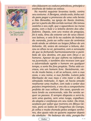 59 / 58
Índice
eles falassem os voduns primitivos, princípio e
essência de todas as coisas.
Na manhã seguinte levantou tarde, contra
seu costume. A Benigna, ainda cedo, tinha saí-
do para pagar a promessa de uma vela benta
a São Benedito, na igreja de Santo Antônio,
por ter o parto da Biá corrido normal. Ele tomou
sozinho o seu café, que o aguardava na mesa
posta, com o bule e a leiteira dentro dos aba-
fadores. Depois, com uns restos de preguiça,
foi à sala, tirou da estante um de seus clássi-
cos latinos, e veio lê-lo na cadeira de balanço
da varanda, junto ao velho vaso de cerâmica
onde ainda se abriam as largas folhas de um
tinhorão. Ali, antes de começar a leitura, dei-
xou os olhos no ar, pensativo, com a sensação
de que ia fechando harmoniosamente a pará-
bola de seu destino, em paz com Deus e os
homens. Apesar do que sofrera na infância e
na juventude, e também dos reveses com que
a adversidade agride o homem em qualquer
tempo, a sorte lhe fora propícia. Tinha sido es-
cravo, era um homem livre. Socialmente, vie-
ra de muito baixo, e ali se achava, com a sua
casa, o seu nome, a sua família. Lutara pela
libertação de sua raça e vira raiar o dia da
almejada redenção. A rigor, só havia amado
realmente uma mulher, com todo o ardor das
paixões irreprimíveis, e era ela a companheira
perfeita de sua velhice. Em casa, quando es-
tava lendo ou escrevendo, não lhe sentia se-
quer os passos. E sempre disposta a servi-lo,
sem uma queixa, sem uma rusga, espalhan-
do alegria e confiança em seu redor. Da irmã,
acabara por saber que morrera em Minas Ge-
rais, para os lados de Congonhas do Campo,
já velha e muito chorada pelos antigos senho-
res, dos quais não se quisera separar depois
da abolição. No balanço da vida, pungia-lhe
 