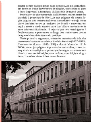 prazer de um passeio pelas ruas de São Luís do Maranhão,
em meio às quais haveremos de flagrar, transcriados para
a letra impressa, a formação civilizatória de nossa gente.
Pode dizer-se que o prestígio da literatura maranhense faz
paralelo à presença de São Luís nas páginas de nossa fic-
ção. Alguns dos nossos melhores narradores – e cujo nome
corre também entre os maiores do Brasil – encontraram
aqui o meio e modo exatos para dar vida e movimento às
suas criaturas ficcionais. E veja-se que nos restringimos à
ficção extensa e passamos ao largo dos numerosos poetas
de que o Maranhão tem sido pródigo.
Neste primeiro segmento, trazemos amostras de três dos
nossos melhores romancistas: Aluísio Azevedo (1857-1913),
Nascimento Morais (1882-1958) e Josué Montello (1917-
2006), em cujas páginas é possível acompanhar, como em
sequência cronológica, a presença do negro em nosso am-
biente e sua contribuição para moldar, com feições singu-
lares, o modus vivendi dos maranhenses.
Foto:AlbaniRamos
6 / 58Índice
 