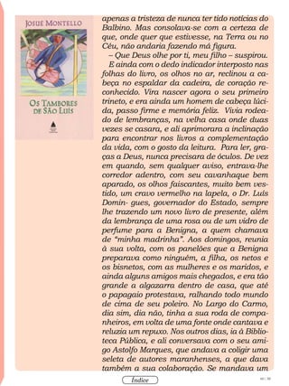 60 / 58
Índice
apenas a tristeza de nunca ter tido notícias do
Balbino. Mas consolava-se com a certeza de
que, onde quer que estivesse, na Terra ou no
Céu, não andaria fazendo má figura.
– Que Deus olhe por ti, meu filho – suspirou.
E ainda com o dedo indicador interposto nas
folhas do livro, os olhos no ar, reclinou a ca-
beça no espaldar da cadeira, de coração re-
conhecido. Vira nascer agora o seu primeiro
trineto, e era ainda um homem de cabeça lúci-
da, passo firme e memória feliz. Vivia rodea-
do de lembranças, na velha casa onde duas
vezes se casara, e ali aprimorara a inclinação
para encontrar nos livros a complementação
da vida, com o gosto da leitura. Para ler, gra-
ças a Deus, nunca precisara de óculos. De vez
em quando, sem qualquer aviso, entrava-lhe
corredor adentro, com seu cavanhaque bem
aparado, os olhos faiscantes, muito bem ves-
tido, um cravo vermelho na lapela, o Dr. Luís
Domin- gues, governador do Estado, sempre
lhe trazendo um novo livro de presente, além
da lembrança de uma rosa ou de um vidro de
perfume para a Benigna, a quem chamava
de “minha madrinha”. Aos domingos, reunia
à sua volta, com os panelões que a Benigna
preparava como ninguém, a filha, os netos e
os bisnetos, com as mulheres e os maridos, e
ainda alguns amigos mais chegados, e era tão
grande a algazarra dentro de casa, que até
o papagaio protestava, ralhando todo mundo
de cima de seu poleiro. No Largo do Carmo,
dia sim, dia não, tinha a sua roda de compa-
nheiros, em volta de uma fonte onde cantava e
reluzia um repuxo. Nos outros dias, ia à Biblio-
teca Pública, e ali conversava com o seu ami-
go Astolfo Marques, que andava a coligir uma
seleta de autores maranhenses, a que dava
também a sua colaboração. Se mandava um
 