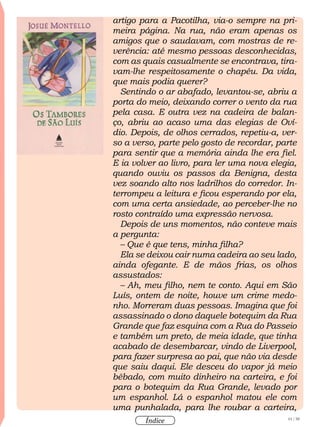 61 / 58
Índice
artigo para a Pacotilha, via-o sempre na pri-
meira página. Na rua, não eram apenas os
amigos que o saudavam, com mostras de re-
verência: até mesmo pessoas desconhecidas,
com as quais casualmente se encontrava, tira-
vam-lhe respeitosamente o chapéu. Da vida,
que mais podia querer?
Sentindo o ar abafado, levantou-se, abriu a
porta do meio, deixando correr o vento da rua
pela casa. E outra vez na cadeira de balan-
ço, abriu ao acaso uma das elegias de Oví-
dio. Depois, de olhos cerrados, repetiu-a, ver-
so a verso, parte pelo gosto de recordar, parte
para sentir que a memória ainda lhe era fiel.
E ia volver ao livro, para ler uma nova elegia,
quando ouviu os passos da Benigna, desta
vez soando alto nos ladrilhos do corredor. In-
terrompeu a leitura e ficou esperando por ela,
com uma certa ansiedade, ao perceber-lhe no
rosto contraído uma expressão nervosa.
Depois de uns momentos, não conteve mais
a pergunta:
– Que é que tens, minha filha?
Ela se deixou cair numa cadeira ao seu lado,
ainda ofegante. E de mãos frias, os olhos
assustados:
– Ah, meu filho, nem te conto. Aqui em São
Luís, ontem de noite, houve um crime medo-
nho. Morreram duas pessoas. Imagina que foi
assassinado o dono daquele botequim da Rua
Grande que faz esquina com a Rua do Passeio
e também um preto, de meia idade, que tinha
acabado de desembarcar, vindo de Liverpool,
para fazer surpresa ao pai, que não via desde
que saiu daqui. Ele desceu do vapor já meio
bêbado, com muito dinheiro na carteira, e foi
para o botequim da Rua Grande, levado por
um espanhol. Lá o espanhol matou ele com
uma punhalada, para lhe roubar a carteira,
 
