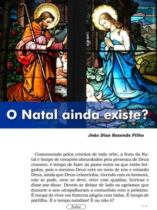 63 / 58
Índice
Comemorado pelos cristãos de toda orbe, a festa do Na-
tal é tempo de corações abrandados pela presença de Deus
conosco, é tempo de fazer as pazes entre os que estão bri-
gados, pois o menino-Deus está no meio de nós e estando
Deus, ainda que Deus-criancinha, vivendo com os homens,
não se pode, nem se deve, viver com quizilas, futricas e
disse-me-disse. Devem-se deixar de lado os egoísmos que
durante o ano atrapalharam a comunhão com o próximo.
É tempo de viver em fraterna alegria com todos. É tempo de
partilha. É o tempo natalino! É ou não é?
João Dias Rezende Filho
O Natal ainda existe?
Foto:AlbaniRamos
 