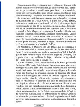 64 / 58
Índice
Como um escritor-cristão ou um cristão-escritor, ou pelo
menos um mero escrevinhador, já que escritor soa, certa-
mente, pretensioso e acadêmico, pois bem, como eu dizia,
como um escrevinhador e com algum apreço que tenho pela
História começo traçando brevemente as origens do Natal.
As primeiras notícias sobre a comemoração pelos cristãos
do nascimento de Jesus Cristo, o Filho de Deus, datam,
pelo menos no Oriente, de fins do século I, ainda que fosse
comemorado no dia 06 de janeiro, em vez do hoje tradicio-
nal 25 de dezembro ocidental, em conexão com a festa dos
chamados Reis Magos, ou, em grego, festa da epifania, que
significa fenômeno milagroso, aparição maravilhosa. Cristo
se revela em seu nascimento, mas revela-se, de modo exce-
lente, às nações todas, representadas pelos três reis-magos
e suas peles branca, amarela e negra, quando lhe visitam
recém-nascido na estrebaria de Belém.
No Ocidente, o Mistério de um Deus que se encarna e
torna-se verdadeiro homem sem deixar de ser verdadeiro
Deus é comemorado, segundo a mais antiga “folhinha” de
que se tem notícia e que não é a do Sagrado Coração, tão
popular entre os católicos de hoje, e sim o cronógrafo de
354, pelo menos desde o século IV.
Fontes diversas, como os comentários de São Cipriano de
Cartago e São João Crisóstomo, ligam a origem da come-
moração natalina com uma festa em honra ao Solis invictus
(o sol invicto ou invencível); outras fontes ligam a festa do
Natal aos festivais de inverno em que se dançava até altas
horas da madrugada em honra de deuses pagãos. O certo
é que muita coisa da cultura dita pagã ou pré-cristã euro-
peia foi “batizada” e acolhida no seio do cristianismo em
um legítimo abraçar de culturas e costumes diversos que
resultou em um hibridismo muito natural e hoje familiar a
todos. Assim, o dia 25 de dezembro não é a data real, isto é,
histórica do nascimento de Cristo, mas uma data litúrgica,
de natureza cultual, que foi introduzida na Igreja Católica
no século IV para substituir o festival pagão do solstício de
inverno, cristianizando costumes antiquíssimos daqueles
povos.
 