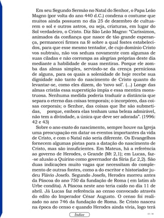 65 / 58
Índice
Em seu Segundo Sermão no Natal do Senhor, o Papa Leão
Magno (por volta do ano 440 d.C.) condena o costume que
muitos ainda possuem no dia 25 de dezembro de cultua-
rem o sol e outros astros, ou seja, criaturas, em lugar do
Sol verdadeiro, o Cristo. Diz São Leão Magno: “Caríssimos,
animados da confiança que nasce de tão grande esperan-
ça, permanecei firmes na fé sobre a qual fostes estabeleci-
dos, para que esse mesmo tentador, de cujo domínio Cristo
vos subtraiu, não vos seduza novamente com algumas de
suas ciladas e não corrompa as alegrias próprias deste dia
mediante a habilidade de suas mentiras. Porque ele zom-
ba das almas simples, servindo-se da crença perniciosa
de alguns, para os quais a solenidade de hoje recebe sua
dignidade não tanto do nascimento de Cristo quanto do
levantar-se, como eles dizem, do ‘novo sol’. (...) Longe das
almas cristãs essa superstição ímpia e essa mentira mons-
truosa. Nenhuma medida poderia traduzir a distância que
separa o eterno das coisas temporais; o incorpóreo, das coi-
sas corporais; o Senhor, das coisas que lhe são submeti-
das, porque, embora elas tenham uma beleza admirável,
não tem a divindade, a única que deve ser adorada”. (1996:
42 e 43)
Sobre o ano exato do nascimento, sempre houve na Igreja
uma preocupação em datar os eventos importantes da vida
de Cristo, e com o Natal não seria diferente. Os Evangelhos
fornecem algumas pistas para a datação do nascimento de
Cristo, mas são insuficientes. Em Mateus, há a referência
ao governo de Herodes, o Grande (Mt 2,1); em Lucas, faz-
-se alusão a Quirino como governador da Síria (Lc 2,2). São
duas indicações muito vagas que necessitam do comple-
mento de outras fontes, como a do escritor e historiador ju-
deu Flávio Josefo. Segundo Josefo, Herodes morreu antes
da Páscoa do ano 750 da fundação de Roma ( em latim ab
Urbe condita). A Páscoa neste ano teria caído no dia 11 de
abril. Já Lucas faz referência ao censo convocado através
do edito do Imperador César Augusto. O censo foi reali-
zado no ano 746 da fundação de Roma. Se Cristo nasceu
na época do censo e quando Herodes ainda vivia, logo terá
 