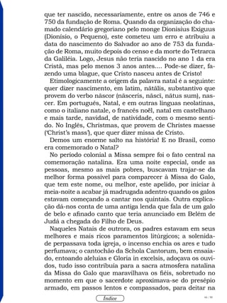 66 / 58
Índice
que ter nascido, necessariamente, entre os anos de 746 e
750 da fundação de Roma. Quando da organização do cha-
mado calendário gregoriano pelo monge Dionisius Exiguus
(Dionísio, o Pequeno), este cometeu um erro e atribuiu a
data do nascimento do Salvador ao ano de 753 da funda-
ção de Roma, muito depois do censo e da morte do Tetrarca
da Galiléia. Logo, Jesus não teria nascido no ano 1 da era
Cristã, mas pelo menos 3 anos antes.... Pode-se dizer, fa-
zendo uma blague, que Cristo nasceu antes de Cristo!
Etimologicamente a origem da palavra natal é a seguinte:
quer dizer nascimento, em latim, nātālis, substantivo que
provem do verbo nāscor (nāsceris, nāscī, nātus sum), nas-
cer. Em português, Natal, e em outras línguas neolatinas,
como o italiano natale, o francês noël, natal em castelhano
e mais tarde, navidad, de natividade, com o mesmo senti-
do. No Inglês, Christmas, que provem de Christes maesse
(‘Christ’s mass’), que quer dizer missa de Cristo.
Demos um enorme salto na história! E no Brasil, como
era comemorado o Natal?
No período colonial a Missa sempre foi o fato central na
comemoração natalina. Era uma noite especial, onde as
pessoas, mesmo as mais pobres, buscavam trajar-se da
melhor forma possível para comparecer à Missa do Galo,
que tem este nome, ou melhor, este apelido, por iniciar à
meia-noite a acabar já madrugada adentro quando os galos
estavam começando a cantar nos quintais. Outra explica-
ção dá-nos conta de uma antiga lenda que fala de um galo
de belo e afinado canto que teria anunciado em Belém de
Judá a chegada do Filho de Deus.
Naqueles Natais de outrora, os padres estavam em seus
melhores e mais ricos paramentos litúrgicos; a solenida-
de perpassava toda igreja, o incenso enchia os ares e tudo
perfumava; o cantochão da Schola Cantorum, bem ensaia-
do, entoando aleluias e Gloria in excelsis, adoçava os ouvi-
dos, tudo isso contribuía para a sacra atmosfera natalina
da Missa do Galo que maravilhava os fiéis, sobretudo no
momento em que o sacerdote aproximava-se do presépio
armado, em passos lentos e compassados, para deitar na
 
