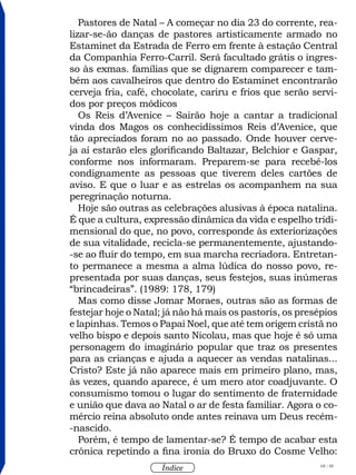 68 / 58
Índice
Pastores de Natal – A começar no dia 23 do corrente, rea-
lizar-se-ão danças de pastores artisticamente armado no
Estaminet da Estrada de Ferro em frente à estação Central
da Companhia Ferro-Carril. Será facultado grátis o ingres-
so às exmas. famílias que se dignarem comparecer e tam-
bém aos cavalheiros que dentro do Estaminet encontrarão
cerveja fria, café, chocolate, cariru e frios que serão servi-
dos por preços módicos
Os Reis d’Avenice – Sairão hoje a cantar a tradicional
vinda dos Magos os conhecidíssimos Reis d’Avenice, que
tão apreciados foram no ao passado. Onde houver cerve-
ja aí estarão eles glorificando Baltazar, Belchior e Gaspar,
conforme nos informaram. Preparem-se para recebê-los
condignamente as pessoas que tiverem deles cartões de
aviso. E que o luar e as estrelas os acompanhem na sua
peregrinação noturna.
Hoje são outras as celebrações alusivas à época natalina.
É que a cultura, expressão dinâmica da vida e espelho tridi-
mensional do que, no povo, corresponde às exteriorizações
de sua vitalidade, recicla-se permanentemente, ajustando-
-se ao fluir do tempo, em sua marcha recriadora. Entretan-
to permanece a mesma a alma lúdica do nosso povo, re-
presentada por suas danças, seus festejos, suas inúmeras
“brincadeiras”. (1989: 178, 179)
Mas como disse Jomar Moraes, outras são as formas de
festejar hoje o Natal; já não há mais os pastoris, os presépios
e lapinhas. Temos o Papai Noel, que até tem origem cristã no
velho bispo e depois santo Nicolau, mas que hoje é só uma
personagem do imaginário popular que traz os presentes
para as crianças e ajuda a aquecer as vendas natalinas...
Cristo? Este já não aparece mais em primeiro plano, mas,
às vezes, quando aparece, é um mero ator coadjuvante. O
consumismo tomou o lugar do sentimento de fraternidade
e união que dava ao Natal o ar de festa familiar. Agora o co-
mércio reina absoluto onde antes reinava um Deus recém-
-nascido.
Porém, é tempo de lamentar-se? É tempo de acabar esta
crônica repetindo a fina ironia do Bruxo do Cosme Velho:
 