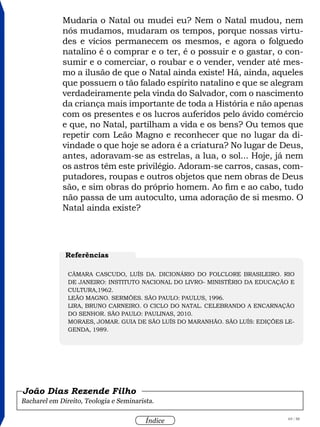 69 / 58
Índice
Mudaria o Natal ou mudei eu? Nem o Natal mudou, nem
nós mudamos, mudaram os tempos, porque nossas virtu-
des e vícios permanecem os mesmos, e agora o folguedo
natalino é o comprar e o ter, é o possuir e o gastar, o con-
sumir e o comerciar, o roubar e o vender, vender até mes-
mo a ilusão de que o Natal ainda existe! Há, ainda, aqueles
que possuem o tão falado espírito natalino e que se alegram
verdadeiramente pela vinda do Salvador, com o nascimento
da criança mais importante de toda a História e não apenas
com os presentes e os lucros auferidos pelo ávido comércio
e que, no Natal, partilham a vida e os bens? Ou temos que
repetir com Leão Magno e reconhecer que no lugar da di-
vindade o que hoje se adora é a criatura? No lugar de Deus,
antes, adoravam-se as estrelas, a lua, o sol... Hoje, já nem
os astros têm este privilégio. Adoram-se carros, casas, com-
putadores, roupas e outros objetos que nem obras de Deus
são, e sim obras do próprio homem. Ao fim e ao cabo, tudo
não passa de um autoculto, uma adoração de si mesmo. O
Natal ainda existe?
Bacharel em Direito, Teologia e Seminarista.
João Dias Rezende Filho
Referências
CÂMARA CASCUDO, Luís da. Dicionário do Folclore Brasileiro. Rio
de Janeiro: Instituto Nacional do Livro- Ministério da Educação e
Cultura,1962.
LEÃO MAGNO. Sermões. São Paulo: Paulus, 1996.
LIRA, Bruno Carneiro. O Ciclo do Natal. Celebrando a encarnação
do Senhor. São Paulo: Paulinas, 2010.
MORAES, Jomar. Guia de São Luís do Maranhão. São Luís: Edições Le-
genda, 1989.
 