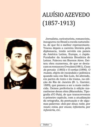 Jornalista,caricaturista,romancista,
inaugurou no Brasil a escola naturalis-
ta, de que foi o melhor representante.
Trocou depois a carreira literária pela
diplomacia, tendo servido em países
da América Latina, Europa, e Japão.
Fundador da Academia Brasileira de
Letras. Faleceu em Buenos Aires. Dei-
xou obra numerosa, de que se desta-
camosromancesOmulato(1881),Casa
de pensão (1883) e O cortiço (1890). O
mulato, objeto de escândalo e polêmica
quando saiu em São Luís, foi alterado,
em partes do texto e da trama, na edi-
ção do Rio de Janeiro (B. L. Garnier,
1889), que passou a ser a mais conhe-
cida. Demos preferência à edição ma-
ranhense dessa obra (Maranhão, Tipo-
grafia d’O País), de que transcrevemos
o primeiro capítulo, com a atualização
da ortografia, da pontuação e de algu-
mas palavras: dois por dous; noite, por
noute; coisa, por cousa; infantaria, por
infanteria, etc.
ALUÍSIOAZEVEDO
(1857-1913)
7 / 58Índice
 