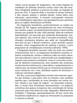 72 / 58
Índice
vários outros grupos de imigrantes, não estão fugindo de
condições de pobreza absoluta assim como não são tam-
bém refugiados políticos a procura de asilo, ou fugindo de
guerras civis. A maioria deles é oriunda de zonas urbanas
e das classes médias e médias baixas, vários deles com
educação universitária. A exceção corresponde somente
aos trabalhadores agrícolas e aos garimpeiros que partiram
para as regiões fronteiriças do Brasil.
Os imigrantes brasileiros, particularmente os saídos na
década de 80, fugiam principalmente da crise econômica
que assolou o país, tornando impossível para a classe média
manter seu padrão de vida. Este período, além de conhecer
hiperinflação, foi marcado por profundo desemprego, bai-
xos salários, alto custo de vida e recessão econômica. Uma
situação econômica drástica que pode ser exemplificada
pelo fato de que o Brasil conheceu, nesse período, quatro
moedas, cinco congelamentos de salários e preços, e nove
programas de estabilização econômica (Brooke 1993).
A imigração brasileira assume cada vez mais um caráter
transnacional, isto é, os imigrantes brasileiros mantêm re-
lações econômicas, sociais e políticas cada vez mais robus-
tas com o Brasil e entre si, aumentando sua complexidade e
impacto não somente econômico, como é o caso das remes-
sas de dinheiro (remittances), mas também das remessas
sociais (social remittances), como idéias, comportamentos e
valores que, da mesma forma que as remessas econômicas,
num constante vai e vem, desafiam noções de fronteiras e
culturas nacionais rígidas.
Por fim, o processo migratório envolve não somente aque-
les que deixam o país para viver no exterior, mas também
aqueles que, terminadas as suas jornadas em outras ter-
ras, voltam a seu lugar de origem - os chamados retorna-
dos. A atual crise econômica internacional e as políticas
restritivas dos países receptores têm contribuído de forma
crescente para esse fluxo de volta. Segundo o Ministério do
Trabalho e Emprego, aproximadamente 20 por cento dos
brasileiros residentes no Japão já retornaram ou preparam
o retorno ao Brasil.
 