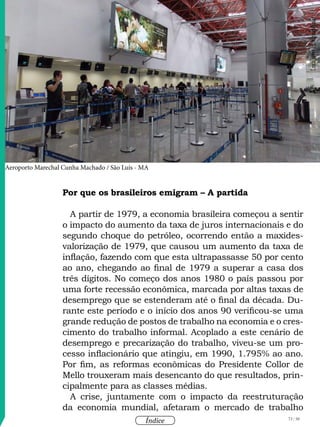 73 / 58
Índice
Por que os brasileiros emigram – A partida
A partir de 1979, a economia brasileira começou a sentir
o impacto do aumento da taxa de juros internacionais e do
segundo choque do petróleo, ocorrendo então a maxides-
valorização de 1979, que causou um aumento da taxa de
inflação, fazendo com que esta ultrapassasse 50 por cento
ao ano, chegando ao final de 1979 a superar a casa dos
três dígitos. No começo dos anos 1980 o país passou por
uma forte recessão econômica, marcada por altas taxas de
desemprego que se estenderam até o final da década. Du-
rante este período e o início dos anos 90 verificou-se uma
grande redução de postos de trabalho na economia e o cres-
cimento do trabalho informal. Acoplado a este cenário de
desemprego e precarização do trabalho, viveu-se um pro-
cesso inflacionário que atingiu, em 1990, 1.795% ao ano.
Por fim, as reformas econômicas do Presidente Collor de
Mello trouxeram mais desencanto do que resultados, prin-
cipalmente para as classes médias.
A crise, juntamente com o impacto da reestruturação
da economia mundial, afetaram o mercado de trabalho
Aeroporto Marechal Cunha Machado / São Luís - MA
Imageminstitucional
 
