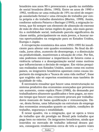 74 / 58
Índice
brasileiro nos anos 90 e provocaram a queda na mobilida-
de social brasileira (Brito, 1995). Entre os anos de 1990 e
1992, verificou-se uma redução de 19% no nível de empre-
go assalariado formal e uma elevação do trabalho por con-
ta própria e do trabalho doméstico (Martes, 1999). Assim,
conforme salienta Patarra e Baringer (1995), a migração in-
terna, que foi sempre um elemento de absorção do excesso
de mão de obra das várias regiões do país, não mais garan-
tiu a mobilidade social, induzindo parcela significativa da
classe média, principalmente os mais jovens, a buscar no-
vas oportunidades na emigração para os Estados Unidos,
Europa e Japão.
A recuperação econômica dos anos 1993-1995 foi insufi-
ciente para alterar este quadro econômico. No final da dé-
cada, juros altos, aumento do desemprego, e a diminuição
na produtividade, mantiveram a situação de crise. Por fim,
não podemos minimizar a importância de fatores como a
violência urbana e a desorganização social como motivos
que influenciaram a decisão de emigrar. Em várias pesqui-
sas realizadas nos Estados Unidos, assim como em outros
países, os imigrantes brasileiros apontam como causa im-
portante da emigração a “busca de uma vida melhor”, frase
que engloba não só aspectos econômicos mas também de
qualidade de vida.
É necessário ressaltar que houve uma reestruturação no
sistema produtivo das economias avançadas que provocou
um aumento, como explica Piore (1980), da demanda por
trabalhadores altamente qualificados e bem pagos, ao mes-
mo tempo que houve uma crescente procura por trabalha-
dores manuais de baixa qualificação e remuneração. Dá-
-se, desta forma, uma bifurcação na estrutura do emprego
das economias avançadas quanto ao salário, condições de
trabalho, segurança e estabilidade.
É nesse quadro, via a emigração, que se opera a troca
do trabalho que dá prestígio no Brasil pelo trabalho que
paga bem no exterior. Os imigrantes brasileiros, ainda que
inseridos no mercado de trabalho informal desses paí-
ses, conseguem rendimentos cerca de três a quatro vezes
 