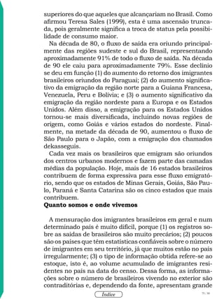 75 / 58
Índice
superiores do que aqueles que alcançariam no Brasil. Como
afirmou Teresa Sales (1999), esta é uma ascensão trunca-
da, pois geralmente significa a troca de status pela possibi-
lidade de consumo maior.
Na década de 80, o fluxo de saída era oriundo principal-
mente das regiões sudeste e sul do Brasil, representando
aproximadamente 91% de todo o fluxo de saída. Na década
de 90 ele caiu para aproximadamente 79%. Esse declínio
se deu em função (1) do aumento do retorno dos imigrantes
brasileiros oriundos do Paraguai; (2) do aumento significa-
tivo da emigração da região norte para a Guiana Francesa,
Venezuela, Peru e Bolívia; e (3) o aumento significativo da
emigração da região nordeste para a Europa e os Estados
Unidos. Além disso, a emigração para os Estados Unidos
tornou-se mais diversificada, incluindo novas regiões de
origem, como Goiás e vários estados do nordeste. Final-
mente, na metade da década de 90, aumentou o fluxo de
São Paulo para o Japão, com a emigração dos chamados
dekasseguis.
Cada vez mais os brasileiros que emigram são oriundos
dos centros urbanos modernos e fazem parte das camadas
médias da população. Hoje, mais de 16 estados brasileiros
contribuem de forma expressiva para esse fluxo emigrató-
rio, sendo que os estados de Minas Gerais, Goiás, São Pau-
lo, Paraná e Santa Catarina são os cinco estados que mais
contribuem.
Quanto somos e onde vivemos
A mensuração dos imigrantes brasileiros em geral e num
determinado país é muito difícil, porque (1) os registros so-
bre as saídas de brasileiros são muito precários; (2) poucos
são os países que têm estatísticas confiáveis sobre o número
de imigrantes em seu território, já que muitos estão no país
irregularmente; (3) o tipo de informação obtida refere-se ao
estoque, isto é, ao volume acumulado de imigrantes resi-
dentes no país na data do censo. Dessa forma, as informa-
ções sobre o número de brasileiros vivendo no exterior são
contraditórias e, dependendo da fonte, apresentam grande
 