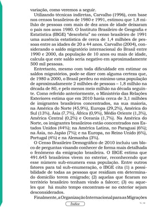76 / 58
Índice
variação, como veremos a seguir.
Utilizando técnicas indiretas, Carvalho (1996), com base
nos censos brasileiros de 1980 e 1991, estimou que 1,8 mi-
lhão de pessoas com mais de dez anos de idade deixaram
o país nos anos 1980. O Instituto Brasileiro de Geografia e
Estatística (IBGE) “descobriu” no censo brasileiro de 1991
uma ausência estatística de cerca de 1,4 milhões de pes-
soas entre as idades de 20 a 44 anos. Carvalho (2004), con-
siderando o saldo migratório internacional do Brasil entre
1990 e 2000, da população de 10 anos ou mais de idade,
calcula que este saldo seria negativo em aproximadamente
500 mil pessoas.
Entretanto, mesmo com toda dificuldade em estimar os
saldos migratórios, pode-se dizer com alguma certeza que,
de 1980 a 2000, o Brasil perdeu no mínimo uma população
de aproximadamente 2 milhões de pessoas – 1,8 milhão na
década de 80, e pelo menos meio milhão na década seguin-
te. Como referido anteriormente, o Ministério das Relações
Exteriores estima que em 2010 havia cerca de 3,1 milhões
de imigrantes brasileiros concentrados, na sua maioria,
na América do Norte (45,9%), Europa (29,2%), América do
Sul (13%), Ásia (7,7%), África (0,9%), Médio Oriente (1,3%),
América Central (0,2%) e Oceania (1,7%). Na América do
Norte, os imigrantes brasileiros estão concentrados nos Es-
tados Unidos (44%); na América Latina, no Paraguai (6%);
na Ásia, no Japão (7%); e na Europa, no Reino Unido (6%),
Portugal (4%) e na Alemanha (3%).
O Censo Brasileiro Demográfico de 2010 incluiu um blo-
co de perguntas visando conhecer de forma mais detalhada
o fenômeno da emigração brasileira. O IBGE estima que
491.645 brasileiros vivem no exterior, reconhecendo que
esse número sub-enumera essa população. Entre outros
fatores para tal sub-enumeração, o IBGE cita (1) a possi-
bilidade de todas as pessoas que residiam em determina-
do domicílio terem emigrado; (2) aquelas que ficaram no
território brasileiro tenham vindo a falecer; (3) ou aque-
les que há muito tempo encontram-se no exterior sejam
desconsiderados.
Finalmente,aOrganizaçãoInternacionalparaasMigrações
 