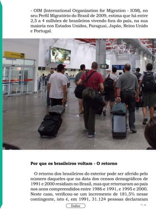 77 / 58
Índice
- OIM (International Organization for Migration - IOM), no
seu Perfil Migratório do Brasil de 2009, estima que há entre
2,5 a 4 milhões de brasileiros vivendo fora do país, na sua
maioria nos Estados Unidos, Paraguai, Japão, Reino Unido
e Portugal.
Por que os brasileiros voltam - O retorno
O retorno dos brasileiros do exterior pode ser aferido pelo
número daqueles que na data dos censos demográficos de
1991 e 2000 residiam no Brasil, mas que retornaram ao país
nos anos compreendidos entre 1986 e 1991, e 1995 e 2000.
Neste caso, verificou-se um incremento de 181,5% nesse
contingente, isto é, em 1991, 31.124 pessoas declararam
Imageminstitucional
 