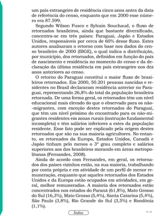 78 / 58
Índice
um país estrangeiro de residência cinco anos antes da data
de referência do censo, enquanto que em 2000 esse núme-
ro era 87.599.
Segundo Wilson Fusco e Sylvain Souchaud, o fluxo de
retornados brasileiros, ainda que bastante diversificado,
concentra-se em três países: Paraguai, Japão e Estados
Unidos, responsáveis por cerca de 60% desse fluxo. Estes
autores analisaram o retorno com base nos dados do cen-
so brasileiro de 2000 (IBGE), o qual indica a distribuição,
por município, dos retornados, definidos em função do país
de nascimento e residência no momento do censo e da de-
claração da última residência em país estrangeiro nos dez
anos anteriores ao censo.
O retorno do Paraguai constitui o maior fluxo de brasi-
leiros retornados. Em 2000, 50.201 pessoas nascidas e re-
sidentes no Brasil declararam residência anterior no Para-
guai, representando 26,8% do total da população brasileira
retornada. De uma forma geral, os retornados têm um nível
educacional mais elevado do que o observado para os não-
-migrantes, com exceção destes retornados do Paraguai,
que têm um nível próximo do encontrado para os não-mi-
grantes residentes em zonas rurais (instrução fundamental
incompleta) e têm salários inferiores a estes da população
residente. Esse fato pode ser explicado pela origem destes
retornados que são na sua maioria agricultores. No entan-
to, os retornados da Europa, Estados Unidos, Canadá e
Japão tinham pelo menos o 3º grau completo e salários
superiores aos dos brasileiros morando em áreas metropo-
litanas (Fernandes, 2008).
Ainda de acordo com Fernandes, em geral, os retorna-
dos dos países vizinhos estão, na sua maioria, trabalhando
por conta própria e em atividade de um perfil de menor re-
muneração, enquanto que aqueles retornados dos Estados
Unidos e da Europa estão ocupados em atividades, em ge-
ral, melhor remuneradas. A maioria dos retornados estão
concentrados nos estados do Paraná (61,8%), Mato Grosso
do Sul (16,3%), Mato Grosso (5,4%), Santa Catarina (5,4%),
São Paulo (3,8%), Rio Grande do Sul (3,5%) e Rondônia
(1,1%).
 