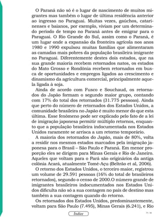 79 / 58
Índice
O Paraná não só é o lugar de nascimento de muitos mi-
grantes mas também o lugar de última residência anterior
ao ingresso no Paraguai. Muitas vezes, gaúchos, catari-
nenses e baianos, por exemplo, viviam por um determina-
do período de tempo no Paraná antes de emigrar para o
Paraguai. O Rio Grande do Sul, assim como o Paraná, é
um lugar onde a expansão da fronteira agrícola nos anos
1980 e 1990 expulsou muitas famílias que alimentaram
as camadas mais pobres da população brasileira imigrante
no Paraguai. Diferentemente destes dois estados, que na
sua grande maioria recebem retornados natos, os estados
do Mato Grosso e Rondônia recebem retornados em bus-
ca de oportunidades e empregos ligados ao crescimento e
dinamismo da agricultura comercial, principalmente aque-
la ligada à soja.
Ainda de acordo com Fusco e Souchaud, os retorna-
dos do Japão formam o segundo maior grupo, contando
com 17% do total dos retornados (31.775 pessoas). Ainda
que perto do número de retornados dos Estados Unidos, a
comunidade brasileira no Japão é muito menor do que esta
última. Esse fenômeno pode ser explicado pelo fato de a lei
de imigração japonesa permitir múltiplo retornos, enquan-
to que a população brasileira indocumentada nos Estados
Unidos raramente se arrisca a um retorno temporário.
A maioria dos retornados do Japão, mais de 80%, volta
a residir nos mesmos estados marcados pela imigração ja-
ponesa para o Brasil – São Paulo e Paraná. Em menor pro-
porção eles se dirigem para Minas Gerais e Rio de Janeiro.
Aqueles que voltam para o Pará são originários da antiga
colônia Acará, atualmente Tomé-Açu (Beltrão et al, 2006).
O retorno dos Estados Unidos, o terceiro maior, registrou
um volume de 29.591 pessoas (16% do total de brasileiros
retornados), segundo o censo de 2000.O número grande de
imigrantes brasileiros indocumentados nos Estados Uni-
dos dificulta não só a sua contagem no país de destino mas
também a sua contagem quando do retorno.
Os retornados dos Estados Unidos, predominantemente,
voltam para São Paulo (7.495), Minas Gerais (6.241), e Rio
 