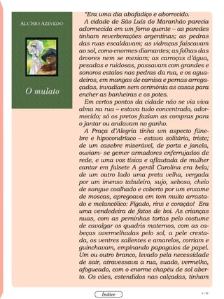 8 / 58
Índice
“Era uma dia abafadiço e aborrecido.
A cidade de São Luís do Maranhão parecia
adormecida em um forno quente – as paredes
tinham reverberações argentinas; as pedras
das ruas escaldavam; as vidraças faiscavam
ao sol, como enormes diamantes; as folhas das
árvores nem se mexiam; as carroças d’água,
pesadas e ruidosas, passavam com grandes e
sonoros estalos nas pedras da rua, e os agua-
deiros, em mangas de camisa e pernas arrega-
çadas, invadiam sem cerimônia as casas para
encher as banheiras e os potes.
Em certos pontos da cidade não se via viva
alma na rua – estava tudo concentrado, ador-
mecido; só os pretos faziam as compras para
o jantar ou andavam no ganho.
A Praça d’Alegria tinha um aspecto fúne-
bre e hipocondríaco – estava solitária, triste;
de um casebre miserável, de porta e janela,
ouviam- se gemer armadores enferrujados de
rede, e uma voz tísica e aflautada de mulher
cantar em falsete A gentil Carolina era bela;
de um outro lado uma preta velha, vergada
por um imenso tabuleiro, sujo, seboso, cheio
de sangue coalhado e coberto por um enxame
de moscas, apregoava em tom muito arrasta-
do e melancólico: Fígado, rins e coração! Era
uma vendedeira de fatos de boi. As crianças
nuas, com as perninhas tortas pelo costume
de cavalgar os quadris maternos, com as ca-
beças avermelhadas pelo sol, a pele cresta-
da, os ventres salientes e amarelos, corriam e
guinchavam, empinando papagaios de papel.
Um ou outro branco, levado pela necessidade
de sair, atravessava a rua, suado, vermelho,
afogueado, com o enorme chapéu de sol aber-
to. Os cães, estendidos nas calçadas, tinham
 