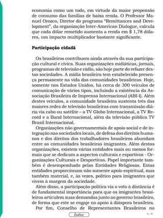 81 / 58
Índice
economia como um todo, em virtude da maior propensão
de consumo das famílias de baixa renda. O Professor Ma-
nuel Orozco, Diretor do programa “Remittances and Deve-
lopment”, da organização Inter-American Dialogue, calcula
que cada dólar remetido aumenta a renda em $ 1,78 dóla-
res, um impacto multiplicador bastante significante.
Participação cidadã
Os brasileiros contribuem ainda através da sua participa-
ção cultural e cívica. Suas organizações midiáticas, jornais,
programas de televisão e rádio, são hoje parte do refazer des-
tas sociedades. A mídia brasileira tem estabelecido presen-
ça permanente na vida das comunidades brasileiras. Hoje,
somente nos Estados Unidos, há cerca de 300 veículos de
comunicação de vários tipos, incluindo a existência da As-
sociação Brasileira de Imprensa Internacional (ABI-I). Além
destes veículos, a comunidade brasileira sustenta três das
maiores redes de televisão brasileiras com transmissão diá-
ria via cabo ou satélite – a TV Globo Internacional, a TV Re-
cord e a Band Internacional, além da televisão pública TV
Brasil Internacional.
Organizações não governamentais de apoio social e de in-
tegração nas sociedades locais, de defesa dos direitos huma-
nos e dos direitos dos trabalhadores brasileiros abundam
entre as comunidades brasileiras imigrantes. Além destas
organizações, existem várias entidades mais ou menos for-
mais que se dedicam a aspectos culturais e esportivos - Or-
ganizações Culturais e Desportivas. Papel importante tam-
bém é desempemhado pelas Entidades Religiosas. Estas
entidades proporcionam não somente apoio espiritual, mas
também material, e, às vezes, político para imigrantes que
vivem à margem da sociedade.
Além disso, a participação política via o voto à distância é
de fundamental importância para que os imigrantes brasi-
leiros articulem suas demandas junto ao governo brasileiro,
de forma que este se engaje no apoio à diáspora brasileira.
Por fim, Conselho de Representantes Brasileiros no
 