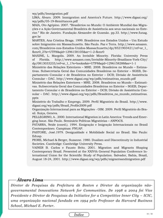 83 / 58
Índice
wp/pdfs/Immigration.pdf
Lima, Álvaro. 2009. Immigration and America’s Future. http://www.digaai.org/
wp/pdfs/05-19-Remittances.pdf
Maia, Oto Agripino. 2007. “Brasilerios no Mundo: O Ambiente Mundial das Migra-
ções e a Ação Governamental Brasileira de Assistência aos seus nacionais no Exte-
rior.” Rio de Janeiro. Fundação Alexandre de Gusmão. pp.33. http://www.funag.
gov.br
Martes, Ana Cristina Braga. 1999. Brasileiros nos Estados Unidos – Um Estudo
sobre Imigrantes em Massachusetts. São Paulo. Paz e Terra. http://www.amazon.
com/Brasileiros-nos-Estados-Unidos-Massachusetts/dp/8521903421/ref=sr_1_
fkmr0_2?ie=UTF8&qid=1296158105&sr=1-2-fkmr0
Maxine, L. Margolis. 2009. An Invisible Minority. Florida: University Press
of Florida. http://www.amazon.com/Invisible-Minority-Brazilians-York-City/
dp/0813033233/ref=sr_1_1?s=books&ie=UTF8&qid=1296158288&sr=1-1
Ministério das Relações Exteriores – MRE. 2008. Brasileiros no Mundo – Estima-
tivas. Subsecretaria Geral das Comunidades Brasileiras no Exterior – SGEB, De-
partamento Consular e de Brasileiros no Exterior – DCB; Divisão de Assistência
Consular – DAC. http://www.digaai.org/wp/pdfs/estimativas_mundo.pdf
Ministério das Relações Exteriores – MRE. 2008. Brasileiros no Mundo – Estimati-
vas. Subsecretaria Geral das Comunidades Brasileiras no Exterior – SGEB, Depar-
tamento Consular e de Brasileiros no Exterior – DCB; Divisão de Assistência Con-
sular – DAC. http://www.digaai.org/wp/pdfs/Brasileiros_no_mundo_estimativas.
pptx
Ministério do Trabalho e Emprego, 2009. Perfil Migratório do Brasil. http://www.
digaai.org/wp/pdfs/Brazil_Profile2009.pdf
Organização Internacional para as Migrações - OIM. 2009. Perfil Migratório do Bra-
sil. Suiça, Geneva.
Pellegrino, A.. 2000. International Migration in Latin America: Trends and Emer-
ging Issue. São Paulo. Seminário Políticas Migratórias – ANPOCS.
Patarra, Neide (coord.). 1994. Emigração e Imigração Internacionais no Brasil
Contemporâneo. Campinas: FNUAP.
Pastore, José.1979. Desigualdade e Mobilidade Social no Brasil. São Paulo:
Edusp.
Piore, Michael & Berger, Suzanne. 1980. Dualism and Discontinuity in Industrial
Societies. Cambridge: Cambridge University Press.
Vainer B. Carlos e Fausto Brito. 2001. Migration and Migrants Shaping
Contemporary Brazil. Presented at the XXIVth General Population Conference In-
ternational Union for the Scientific Study of Population. Salvador, Bahia, Brazil,
August 18-24, 2001. http://www.digaai.org/wp/pdfs/migrantsandmigration.pdf
Diretor de Pesquisas da Prefeitura de Boston e Diretor da organização não-
governamental Innovations Network for Communities. De 1998 a 2004 foi Vice
Presidente e Diretor de Pesquisas da Initiative for a Competitive Inner City – ICIC,
uma organização nacional fundada em 1994 pelo Professor da Harvard Business
School, Michael E. Porter.
Álvaro Lima
 