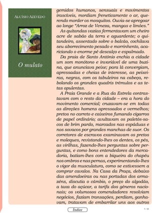 9 / 58
Índice
gemidos humanos, sensuais e movimentos
irascíveis, mordiam freneticamente o ar, que-
rendo morder os mosquitos. Ouvia-se apregoar
ao longe “Arroz de Veneza, mangas e limões.”
As quitandas vazias fermentavam um cheiro
acre de sabão da terra e aguardente; o qui-
tandeiro, assentado sobre o balcão, cochilava
seu aborrecimento pesado e morrinhento, aca-
riciando o enorme pé descalço e espalmado.
Da praia de Santo Antônio enchia a cidade
um som monótono e invariável de uma buzi-
na, que anunciava peixe; para lá convergiam,
apressadas e cheias de interesse, as peixei-
ras, negras, com os tabuleiros na cabeça, re-
bolando os grandes quadris trêmulos e as te-
tas opulentas.
A Praia Grande e a Rua da Estrela contras-
tavam com o resto da cidade – era a hora do
movimento comercial; cruzavam-se em todas
as direções homens apressados e vermelhos;
pretos no carreto e caixeiros fumando cigarros
de papel ordinário; avultavam os paletós-sa-
cos de brim pardo, marcados nas espáduas e
nos sovacos por grandes manchas de suor. Os
corretores de escravos examinavam os pretos
e moleques, revistando-lhes os dentes, os pés,
as virilhas, fazendo-lhes perguntas sobre per-
guntas, e como bons entendedores da merca-
doria, batiam-lhes com a biqueira do chapéu
nosombrosenaspernas,experimentando-lhes
o vigor da musculatura, como se estivessem a
comprar cavalos. Na Casa da Praça, debaixo
das amendoeiras ou nas portadas dos arma-
zéns, discutia o câmbio, o preço do algodão,
a taxa do açúcar, a tarifa dos gêneros nacio-
nais; os volumosos comendadores resolviam
negócios, faziam transações, perdiam, ganha-
vam, tratavam de embarrilar uns aos outros
 