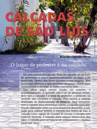 90 / 58
Índice
Ricardo Laender Perez
90 / 58
Ou pelo menos deveria ser. Fora da calçada, só na hora
de atravessar a rua e, preferencialmente, na faixa a ele
destinada. Parece não haver dúvidas a esse respeito. Mas
basta que olhemos o que acontece na nossa cidade para
começarmos a duvidar se todos entendem isso.
Um olhar mais atento muda, no entanto, o
questionamento. A questão não é se as pessoas enten-
dem que a calçada é o local do pedestre: o pedestre na
verdade não encontra a calçada. Pelo menos a calçada
destinada ao deslocamento de pessoas. Aqui encontra-
mos a calçada para estacionar carros, a calçada para prá-
tica de alpinismo entre os seus inúmeros desníveis, a cal-
çada para colocar postes, a calçada dos latões de lixo, a
calçada como rampa de entrada de carros, a calçada com
crateras lunares, a calçada para colocar mostruário das
lojas, a calçada para as bancas de ambulantes e... melhor
parar por aqui.
O lugar de pedestre é na calçada.
CALÇADAS
DE SÃO LUÍS
Imageminstitucional
Índice
 