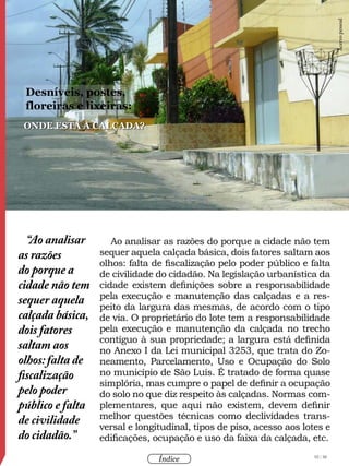 92 / 58
Índice
Ao analisar as razões do porque a cidade não tem
sequer aquela calçada básica, dois fatores saltam aos
olhos: falta de fiscalização pelo poder público e falta
de civilidade do cidadão. Na legislação urbanística da
cidade existem definições sobre a responsabilidade
pela execução e manutenção das calçadas e a res-
peito da largura das mesmas, de acordo com o tipo
de via. O proprietário do lote tem a responsabilidade
pela execução e manutenção da calçada no trecho
contíguo à sua propriedade; a largura está definida
no Anexo I da Lei municipal 3253, que trata do Zo-
neamento, Parcelamento, Uso e Ocupação do Solo
no município de São Luís. É tratado de forma quase
simplória, mas cumpre o papel de definir a ocupação
do solo no que diz respeito às calçadas. Normas com-
plementares, que aqui não existem, devem definir
melhor questões técnicas como declividades trans-
versal e longitudinal, tipos de piso, acesso aos lotes e
edificações, ocupação e uso da faixa da calçada, etc.
“Ao analisar
as razões
do porque a
cidade não tem
sequer aquela
calçada básica,
dois fatores
saltam aos
olhos:falta de
fiscalização
pelo poder
público e falta
de civilidade
do cidadão.”
onde está a calçada?
Desníveis, postes,
floreiras e lixeiras:
Acervopessoal
 