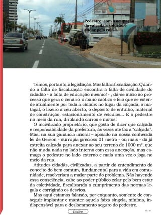 93 / 58
Índice
Temos,portanto,alegislação.Masfaltaafiscalização.Quan-
do a falta de fiscalização encontra a falta de civilidade do
cidadão - a falta de educação mesmo! - , dá-se início ao pro-
cesso que gera o cenário urbano caótico e feio que se esten-
de atualmente por toda a cidade: no lugar da calçada, o ma-
tagal, o lixeiro a céu aberto, o depósito de entulho, material
de construção, estacionamento de veículos... E o pedestre
no meio da rua, driblando carros e motos.
O incivilizado proprietário, que gosta de dizer que calçada
é responsabilidade da prefeitura, às vezes até faz a “calçada”.
Mas, na sua ganância imoral – apoiado na nossa conhecida
lei de Gerson - surrupia precioso 01 metro - ou mais - da já
estreita calçada para anexar ao seu terreno de 1000 m², que
não muda nada no lado interno com essa anexação, mas es-
maga o pedestre no lado externo e mais uma vez o joga no
meio da rua.
Atitudes cidadãs, civilizadas, a partir do entendimento do
conceito do bem comum, fundamental para a vida em comu-
nidade, resolveriam a maior parte do problema. Não havendo
essa consciência, cabe ao poder público zelar pelo bem estar
da coletividade, fiscalizando o cumprimento das normas le-
gais e corrigindo os desvios.
Mas aqui estamos falando, por enquanto, somente de con-
seguir implantar e manter aquela faixa singela, mínima, in-
dispensável para o deslocamento seguro do pedestre.
Pedestre: com a ocupação
da calçada a solução é
andar pela rua.
Acervopessoal
 