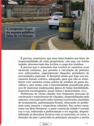 94 / 58
Índice
É preciso, entretanto, que essa faixa lindeira aos lotes, de
responsabilidade de cada proprietário, não seja um trecho
isolado, desconectado dos trechos a cargo dos vizinhos.
É preciso que o somatório dos trechos se constitua num
elemento contínuo, que permita a circulação do pedestre
sem sobressaltos, especialmente daqueles portadores de
necessidades especiais. É desejável ainda que haja um tra-
tamento formal, estético, adequado, para que não se trans-
forme esse caminho numa colcha de retalhos de gosto du-
vidoso e, pior ainda, com a funcionalidade prejudicada pelo
uso de materiais inadequados (pisos de baixa durabilidade,
materiais escorregadios, peças soltas e desniveladas, etc.).
Prefeituras de várias cidades têm elaborado manuais de
construção e manutenção de calçadas, disponibilizados pela
internet,cominstruçõessobresistemaconstrutivo,materiais
de acabamento, padronização formal, elencando os proble-
mas mais comuns e respectivas soluções. Em certos casos,
como em Belo Horizonte, a parte central da cidade é tratada
rua a rua, indicando a padronização a ser seguida, disponi-
bilizando os desenhos técnicos com os materiais, as cores, o
desenho do piso e prevendo as principais situações a serem
A ocupação ilegal
do espaço público:
falta de civilidade
Acervopessoal
 