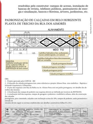resolvidas pelo construtor: rampas de acesso, instalação de
bancas de revista, telefones públicos, posteamento de ener-
gia e sinalização, bancos e floreiras, árvores, jardineiras, etc.
ESQUINA
Implantar sinalização tátil de
alerta conforme folha de
detalhe DO4 do projeto de
padronização da área central
Ladrilhos hidraulicos faixa direcionamente
tátil cor vermelha
2
5
6
7
Ladrilhos hidraulicos liso, acabamento
rucoso antiderrapante, cor natural.
Calçada portuguesa branca
Calçada portuguesa vermelha
Calçada portuguesa vermelha
Calçada portuguesa preta
1
3
4
OBS:
1 - Projeto aprovado pelo CDPCM - BH
2 - O desenho da calçada portuguesa tem como referência o projeto Afonso Pena eixo simbólico - Baptista e
Schimidt Arquitetura e Urbanismo.
3 - O piso das esquinas com Rua da Bahia ou Av. Afonso Pena será em pedra portuguesa, ver detalhe dos de-
senhos das mesmas.
4 - A localização das rampas de pedestre nas esquinas deverá ser definida por tecnicos da BHTRANS.
5 - A sinalização tátil das esquinas, rampas de garagem e pedestres e mobiliário urbano, além da construção
das calçadas
portuguesas, piso cimentado, calçadas com inclinação acima de 10%, rampas de pedestre, anéis permeáveis e
entrada de
veículos devem seguir as normas estabelecidas nos detalhes construtivos folhas 01 a 011.
Padronização de calçadas em Belo Horizonte
planta de trecho DA RUA DOS AIMORÉS
ReproduçãodoPortalPBH
95 / 58Índice
 