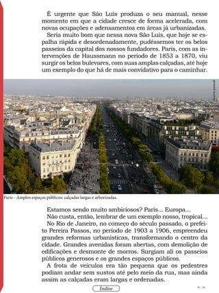 96 / 58
Índice
É urgente que São Luís produza o seu manual, nesse
momento em que a cidade cresce de forma acelerada, com
novas ocupações e adensamentos em áreas já urbanizadas.
Seria muito bom que nessa nova São Luís, que hoje se es-
palha rápida e desordenadamente, pudéssemos ter os belos
passeios da capital dos nossos fundadores. Paris, com as in-
tervenções de Haussmann no período de 1853 a 1870, viu
surgir os belos bulevares, com suas amplas calçadas, até hoje
um exemplo do que há de mais convidativo para o caminhar.
Estamos sendo muito ambiciosos? Paris... Europa...
Não custa, então, lembrar de um exemplo nosso, tropical...
No Rio de Janeiro, no começo do século passado, o prefei-
to Pereira Passos, no período de 1903 a 1906, empreendeu
grandes reformas urbanísticas, transformando o centro da
cidade. Grandes avenidas foram abertas, com demolição de
edificações e desmonte de morros. Surgiam ali os passeios
públicos generosos e os grandes espaços públicos.
A frota de veículos era tão pequena que os pedestres
podiam andar sem sustos até pelo meio da rua, mas ainda
assim as calçadas eram largas e ordenadas.
Acervopessoal
Paris - Amplos espaços públicos: calçadas largas e arborizadas.
 
