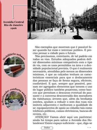 Arborizaç
ão: conforto
a
m
biental
M
obiliário urban
oAvenida Central
Rio de Janeiro
1906
Foto:AugustoMalta
São exemplos que mostram que é possível fa-
zer quando há visão e interesse publico. É pre-
ciso pensar a cidade para o futuro.
Não precisamos, entretanto, de tal padrão em
todas as vias. Estudos adequados podem defi-
nir dimensões mínimas compatíveis com o tipo
de via, com os usos permitidos na área e a den-
sidade populacional prevista. O que é realmente
necessário, atendidas pelo menos as dimensões
mínimas, é que as calçadas tenham as carac-
terísticas essenciais para que o deslocamento
das pessoas se faça de forma segura, eficiente,
confortável. E que, sempre que possível, pos-
sam ser agregados elementos que tornem o uso
do lugar público também prazeroso, como ban-
cos que permitam o descanso eventual do pas-
sante e a conversa descontraída dos moradores
da vizinhança; árvores que, além da benfazeja
sombra, ajudam a reduzir o som das ruas nos
imóveis adjacentes e melhoram a qualidade do
ar; equipamentos de apoio ao cidadão tais como
telefones públicos, caixas eletrônicos, bancas de
revista, etc.
ATENÇÃO! Vamos abrir aqui um parêntese:
ainda há tempo para salvar a Avenida dos Ho-
landeses! Existe espaço suficiente – que, diga-se
97 / 58Índice
 