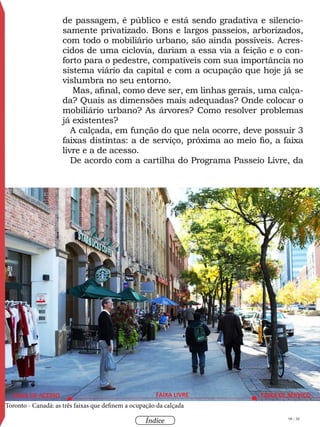98 / 58
Índice
Acervopessoal
Toronto - Canadá: as três faixas que definem a ocupação da calçada
de passagem, é público e está sendo gradativa e silencio-
samente privatizado. Bons e largos passeios, arborizados,
com todo o mobiliário urbano, são ainda possíveis. Acres-
cidos de uma ciclovia, dariam a essa via a feição e o con-
forto para o pedestre, compatíveis com sua importância no
sistema viário da capital e com a ocupação que hoje já se
vislumbra no seu entorno.
Mas, afinal, como deve ser, em linhas gerais, uma calça-
da? Quais as dimensões mais adequadas? Onde colocar o
mobiliário urbano? As árvores? Como resolver problemas
já existentes?
A calçada, em função do que nela ocorre, deve possuir 3
faixas distintas: a de serviço, próxima ao meio fio, a faixa
livre e a de acesso.
De acordo com a cartilha do Programa Passeio Livre, da
 