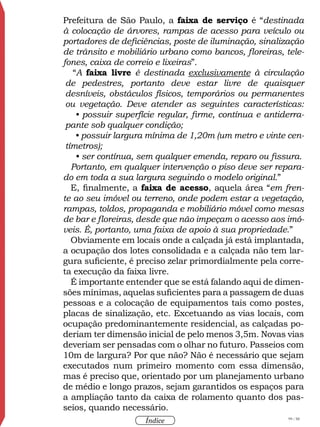 99 / 58
Índice
Prefeitura de São Paulo, a faixa de serviço é “destinada
à colocação de árvores, rampas de acesso para veículo ou
portadores de deficiências, poste de iluminação, sinalização
de trânsito e mobiliário urbano como bancos, floreiras, tele-
fones, caixa de correio e lixeiras”.
“A faixa livre é destinada exclusivamente à circulação
de pedestres, portanto deve estar livre de quaisquer
desníveis, obstáculos físicos, temporários ou permanentes
ou vegetação. Deve atender as seguintes características:
• possuir superfície regular, firme, contínua e antiderra-
pante sob qualquer condição;
• possuir largura mínima de 1,20m (um metro e vinte cen-
tímetros);
• ser contínua, sem qualquer emenda, reparo ou fissura.
Portanto, em qualquer intervenção o piso deve ser repara-
do em toda a sua largura seguindo o modelo original.”
E, finalmente, a faixa de acesso, aquela área “em fren-
te ao seu imóvel ou terreno, onde podem estar a vegetação,
rampas, toldos, propaganda e mobiliário móvel como mesas
de bar e floreiras, desde que não impeçam o acesso aos imó-
veis. É, portanto, uma faixa de apoio à sua propriedade.”
Obviamente em locais onde a calçada já está implantada,
a ocupação dos lotes consolidada e a calçada não tem lar-
gura suficiente, é preciso zelar primordialmente pela corre-
ta execução da faixa livre.
É importante entender que se está falando aqui de dimen-
sões mínimas, aquelas suficientes para a passagem de duas
pessoas e a colocação de equipamentos tais como postes,
placas de sinalização, etc. Excetuando as vias locais, com
ocupação predominantemente residencial, as calçadas po-
deriam ter dimensão inicial de pelo menos 3,5m. Novas vias
deveriam ser pensadas com o olhar no futuro. Passeios com
10m de largura? Por que não? Não é necessário que sejam
executados num primeiro momento com essa dimensão,
mas é preciso que, orientado por um planejamento urbano
de médio e longo prazos, sejam garantidos os espaços para
a ampliação tanto da caixa de rolamento quanto dos pas-
seios, quando necessário.
 
