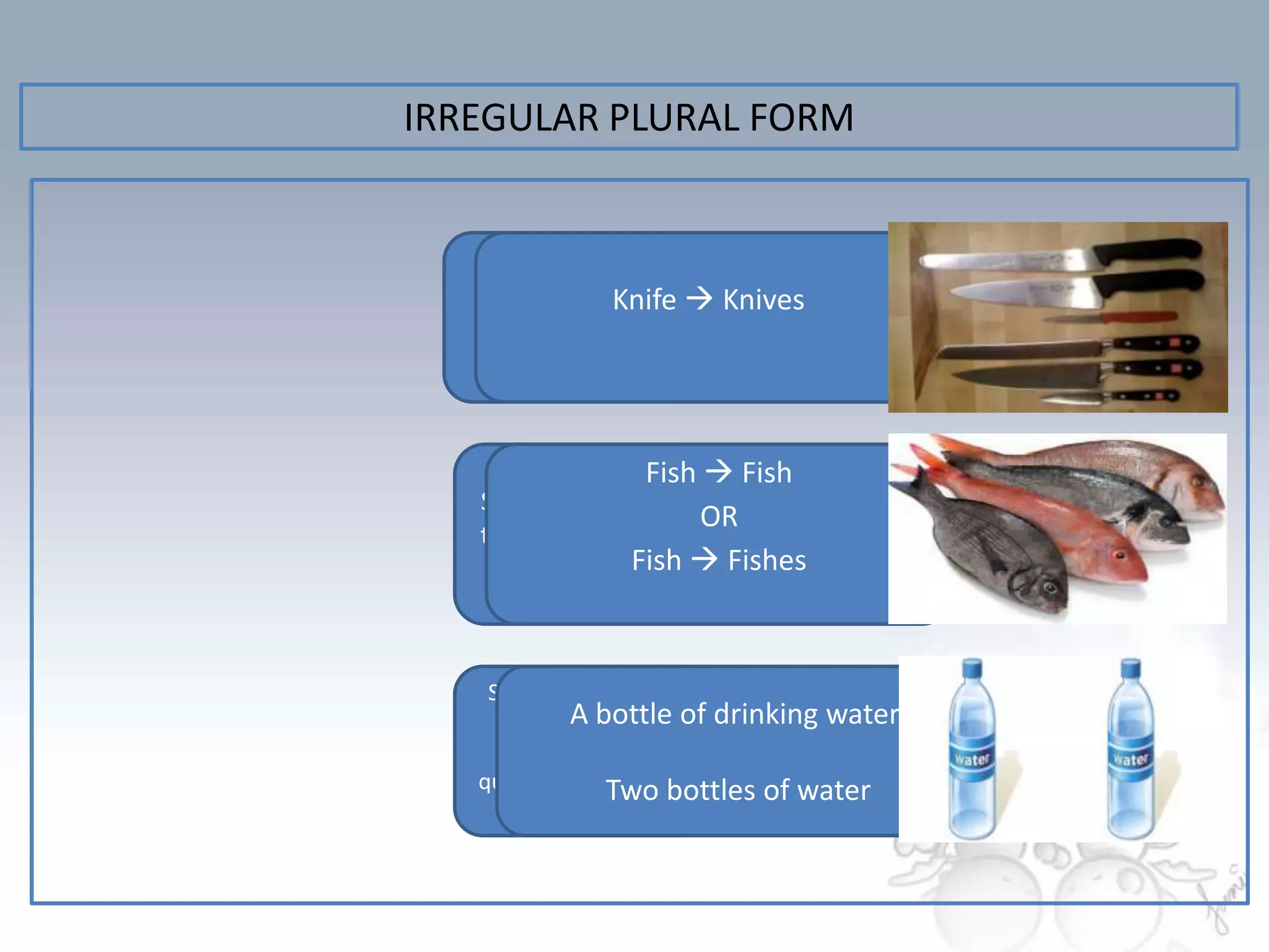 IRREGULAR PLURAL FORM



   Some nounsKnife  Knives
                 that
    end in –f or -ef



                  Fish  Fish
   Some nouns have
                       OR
   the same singular
    and plural form  Fishes
                 Fish



    Some uncountable
     food types have of drinking water
             A bottle
     their container /
   quantity expressions
                Two bottles of water
 