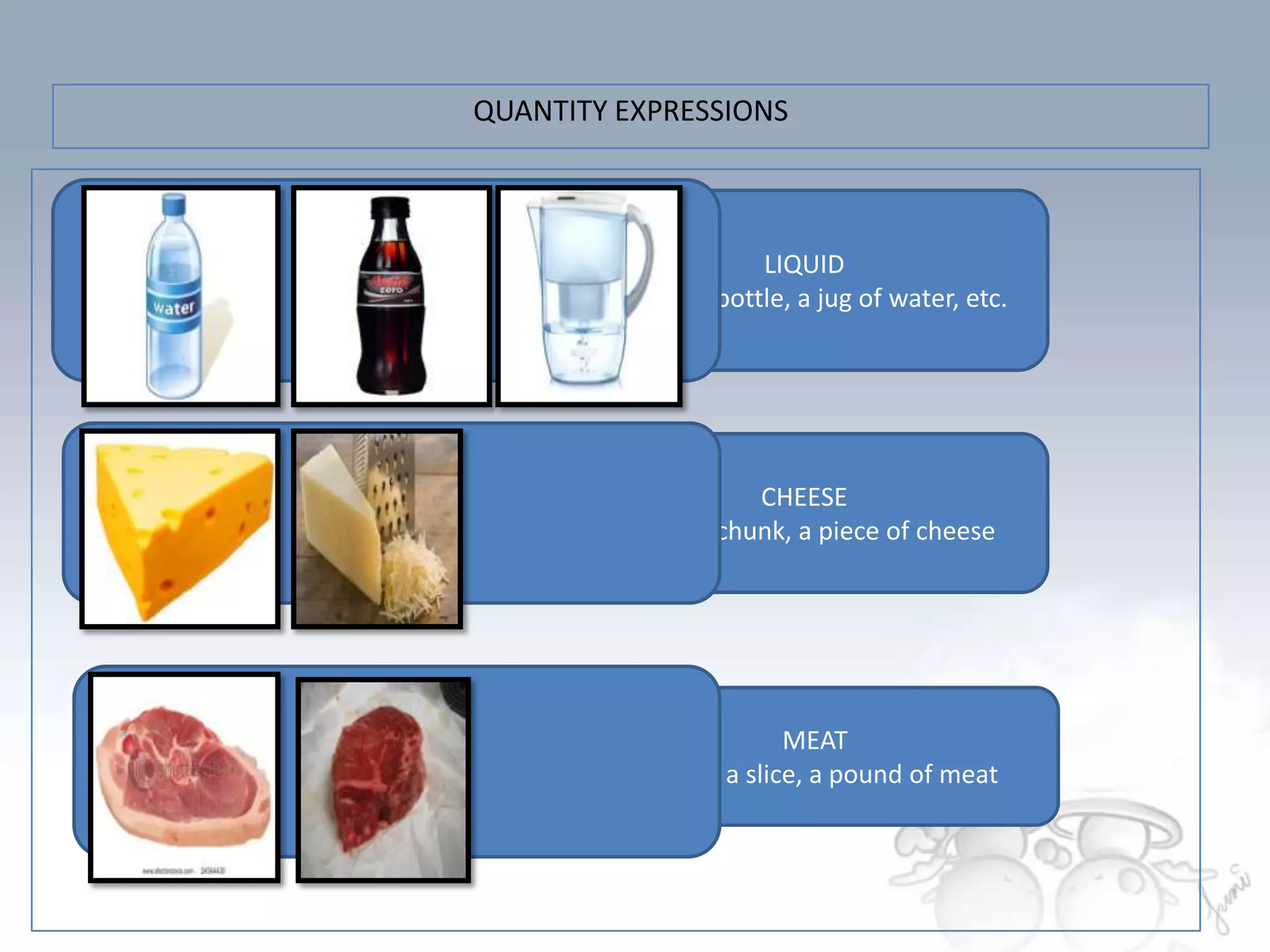 QUANTITY EXPRESSIONS



                       LIQUID
        a glass, a bottle, a jug of water, etc.




                      CHEESE
        a slice, a chunk, a piece of cheese




                         MEAT
          a piece, a slice, a pound of meat
 