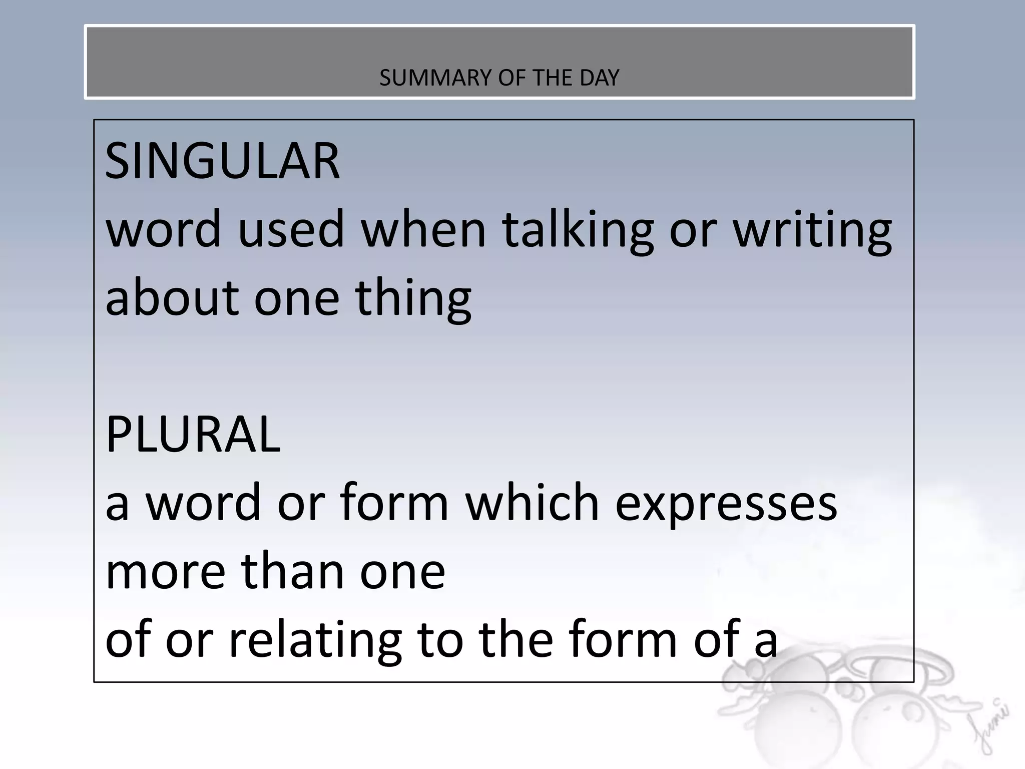 SUMMARY OF THE DAY


SINGULAR
word used when talking or writing
about one thing

PLURAL
a word or form which expresses
more than one
of or relating to the form of a
 